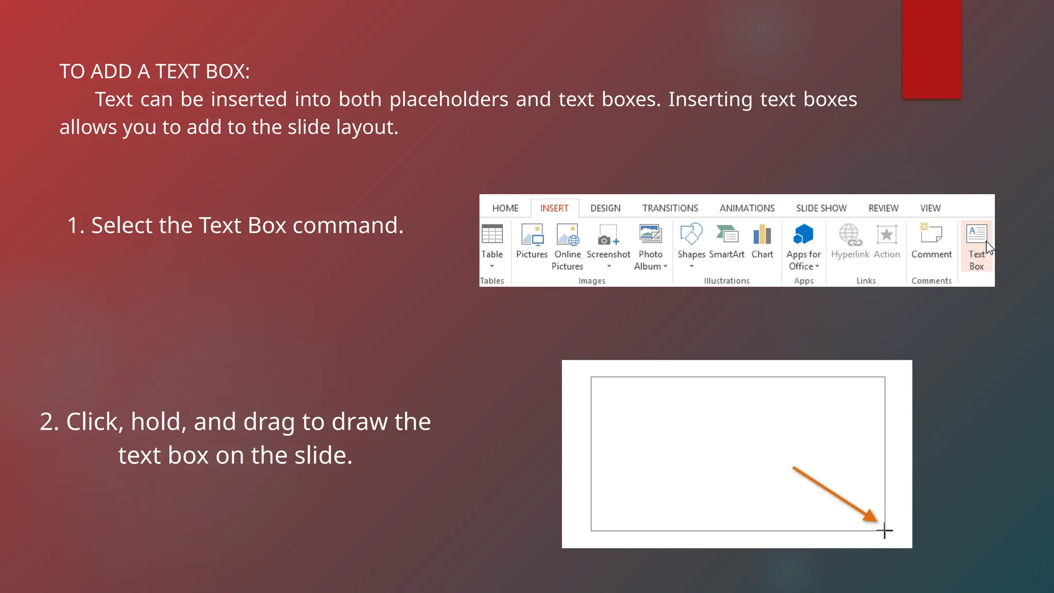 TO ADD A TEXT BOX:
Text can be inserted into both placeholders and text boxes. Inserting text boxes
allows you to add to the slide layout.
1. Select the Text Box command.
2. Click, hold, and drag to draw the
text box on the slide.
 