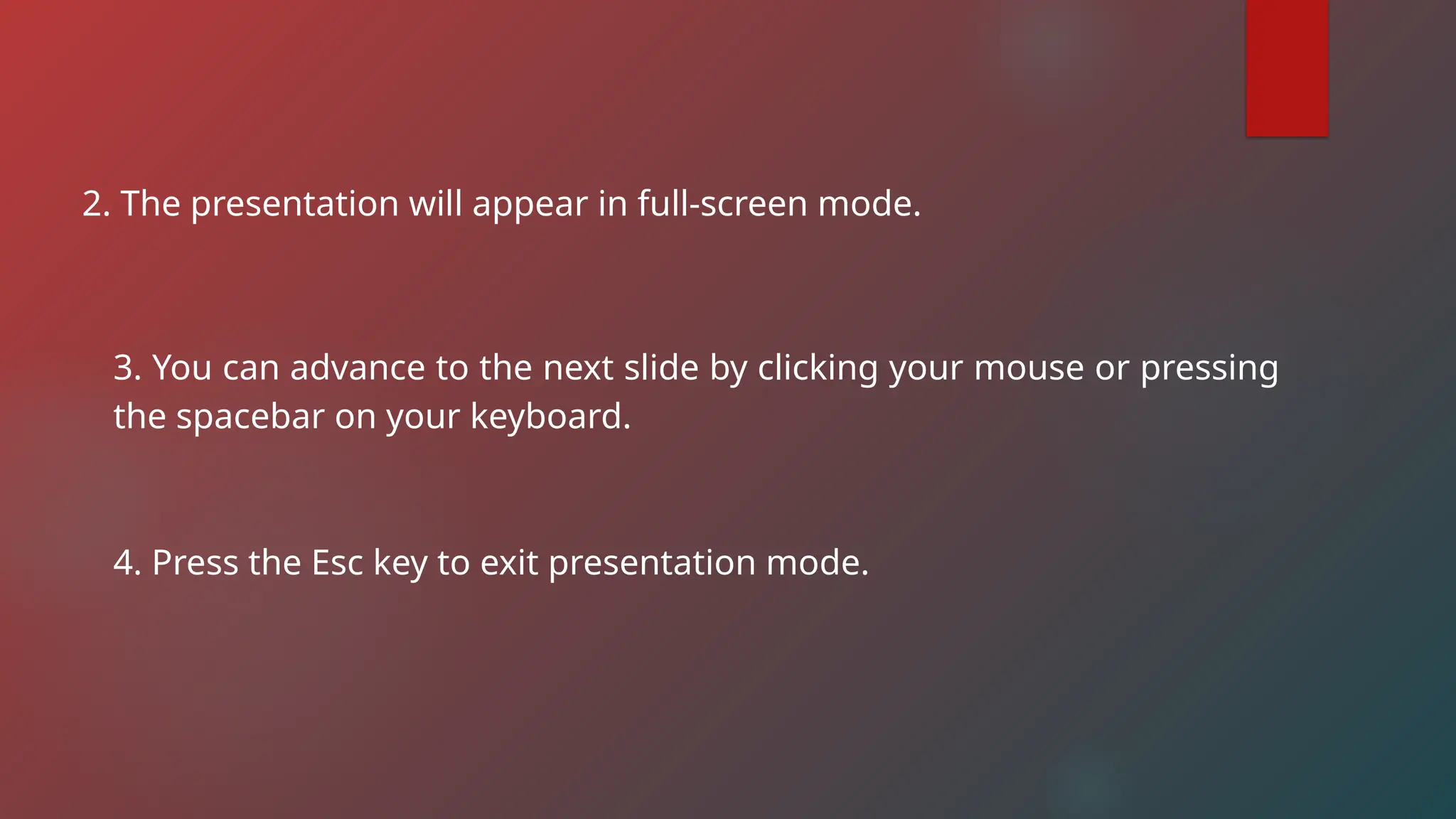 2. The presentation will appear in full-screen mode.
3. You can advance to the next slide by clicking your mouse or pressing
the spacebar on your keyboard.
4. Press the Esc key to exit presentation mode.
 