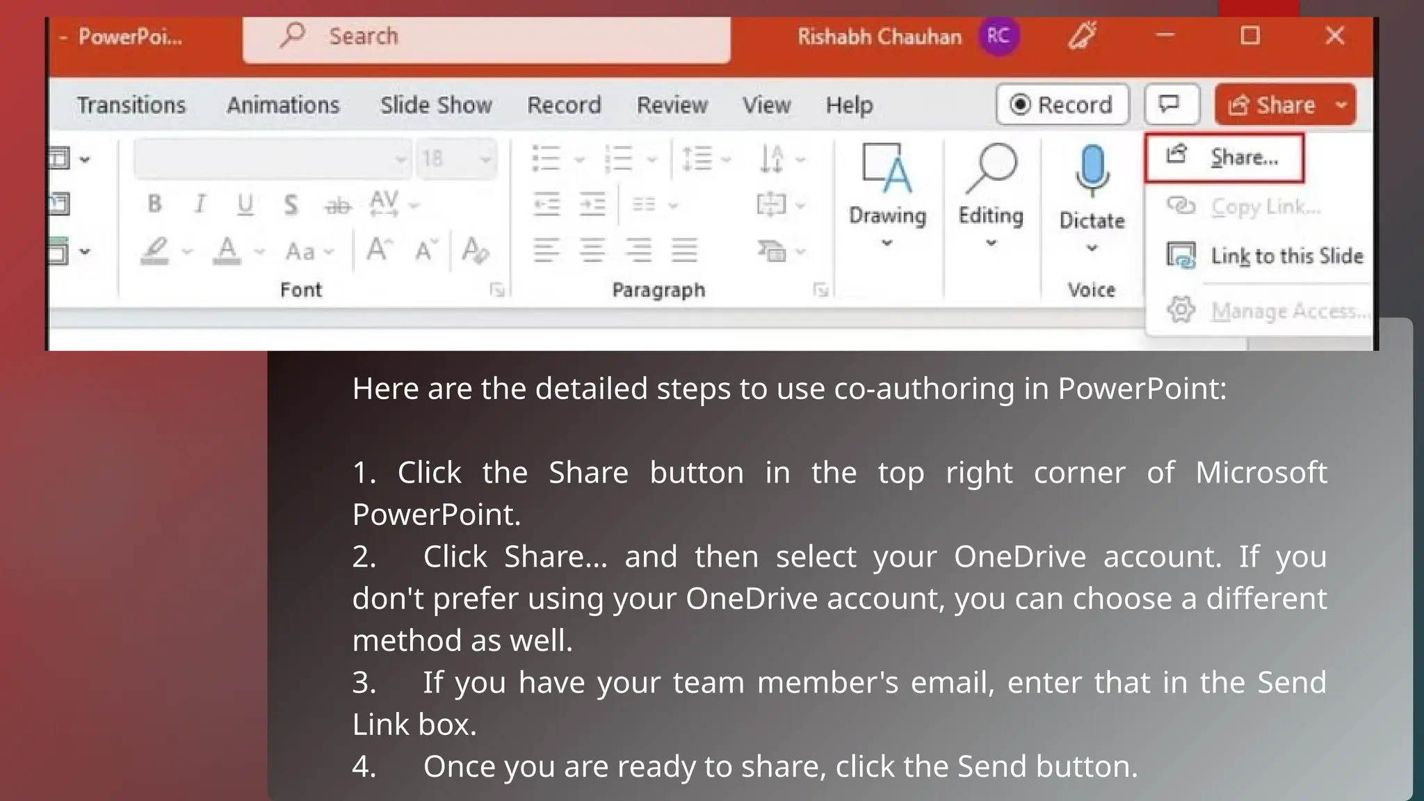 Here are the detailed steps to use co-authoring in PowerPoint:
1. Click the Share button in the top right corner of Microsoft
PowerPoint.
2. Click Share… and then select your OneDrive account. If you
don't prefer using your OneDrive account, you can choose a different
method as well.
3. If you have your team member's email, enter that in the Send
Link box.
4. Once you are ready to share, click the Send button.
 