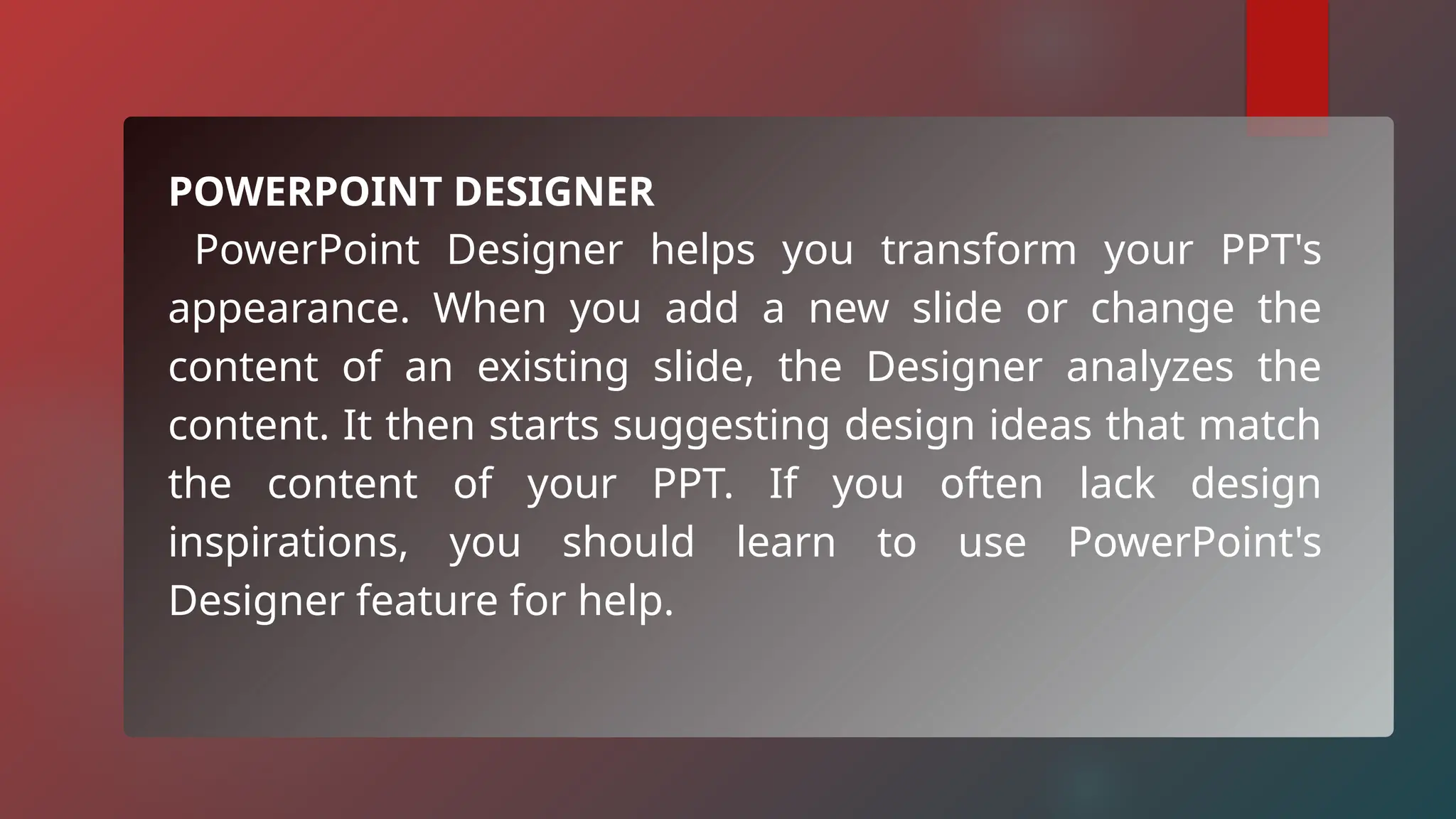 POWERPOINT DESIGNER
PowerPoint Designer helps you transform your PPT's
appearance. When you add a new slide or change the
content of an existing slide, the Designer analyzes the
content. It then starts suggesting design ideas that match
the content of your PPT. If you often lack design
inspirations, you should learn to use PowerPoint's
Designer feature for help.
 