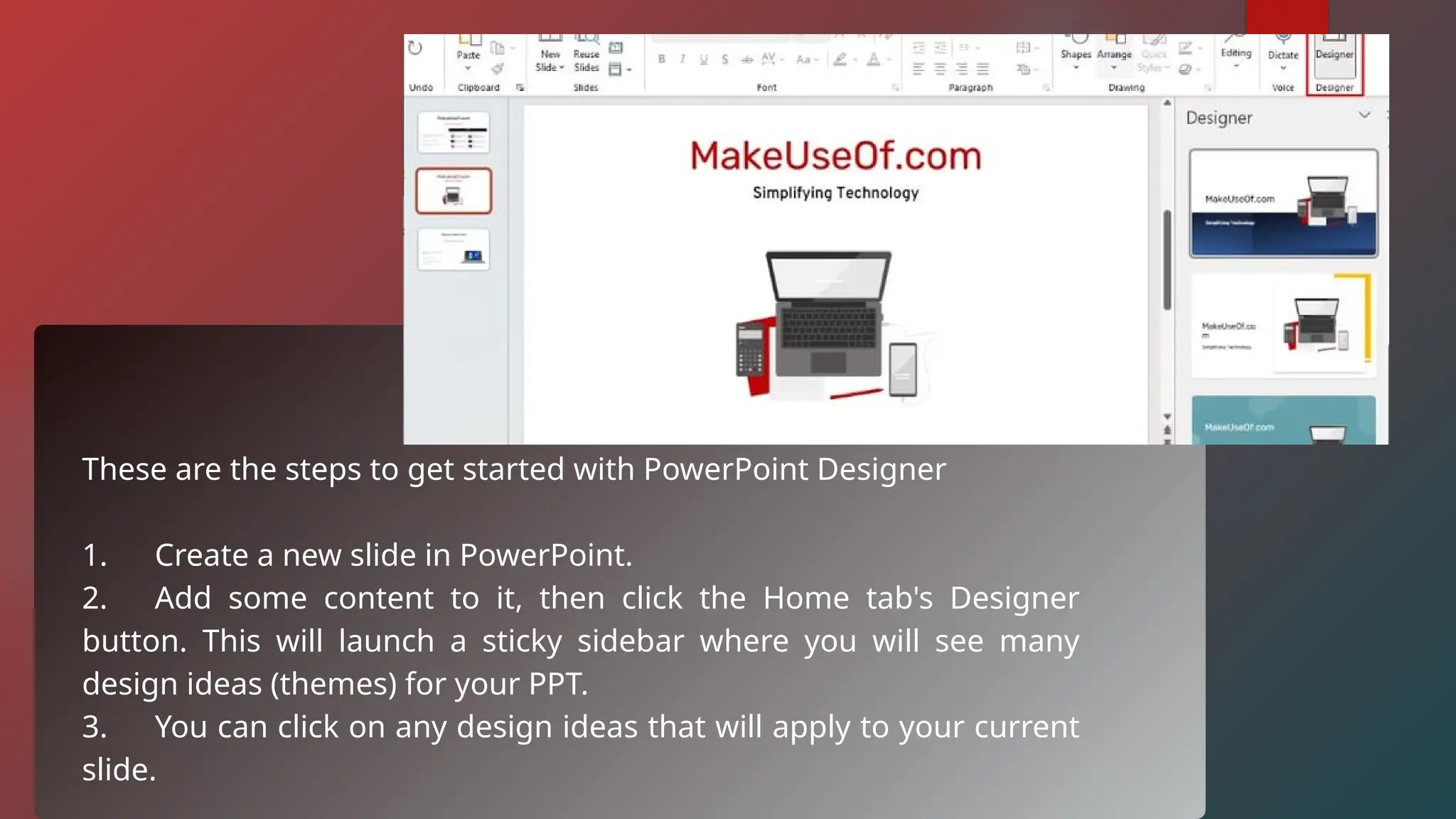 These are the steps to get started with PowerPoint Designer
1. Create a new slide in PowerPoint.
2. Add some content to it, then click the Home tab's Designer
button. This will launch a sticky sidebar where you will see many
design ideas (themes) for your PPT.
3. You can click on any design ideas that will apply to your current
slide.
 