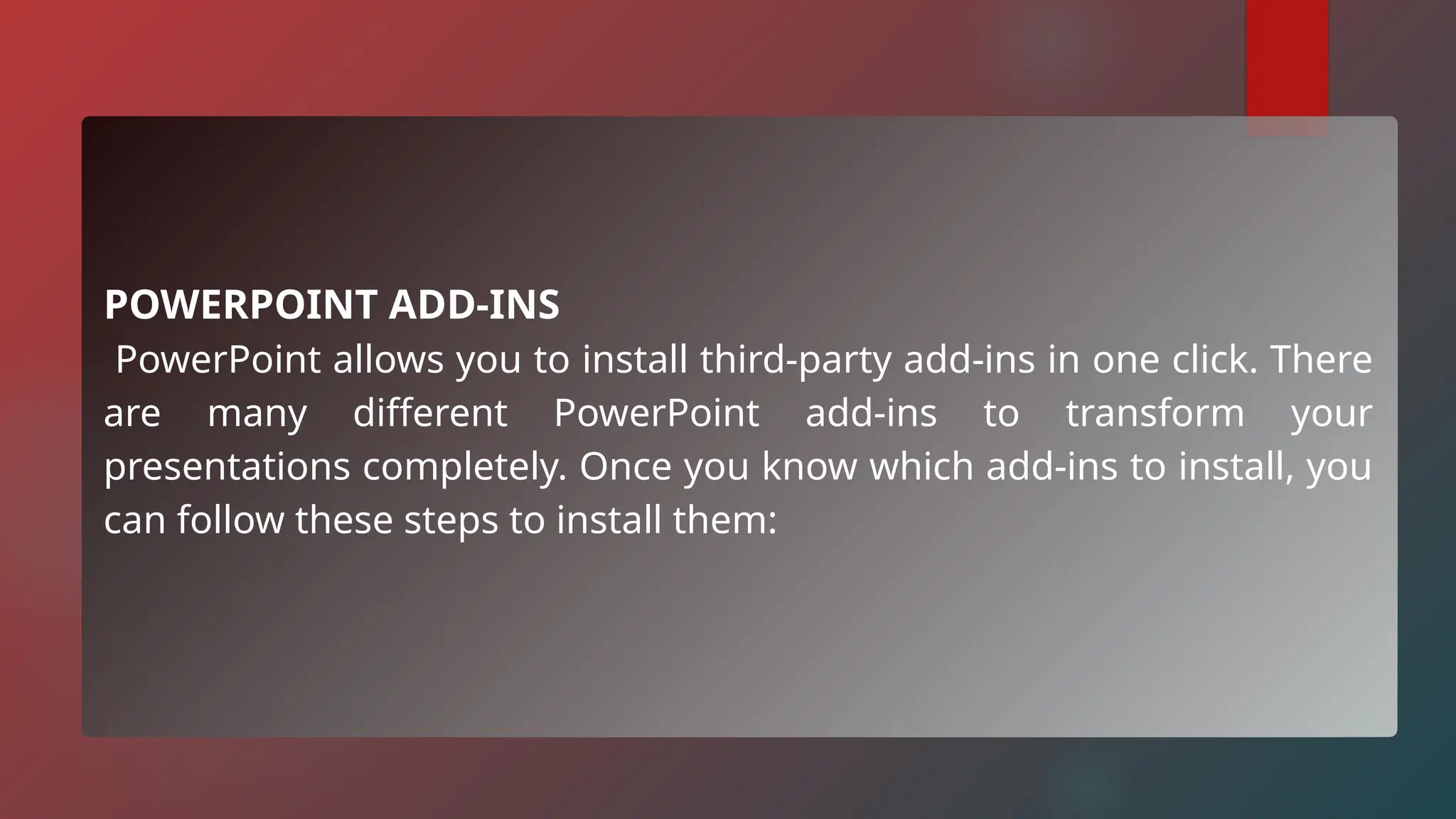 POWERPOINT ADD-INS
PowerPoint allows you to install third-party add-ins in one click. There
are many different PowerPoint add-ins to transform your
presentations completely. Once you know which add-ins to install, you
can follow these steps to install them:
 