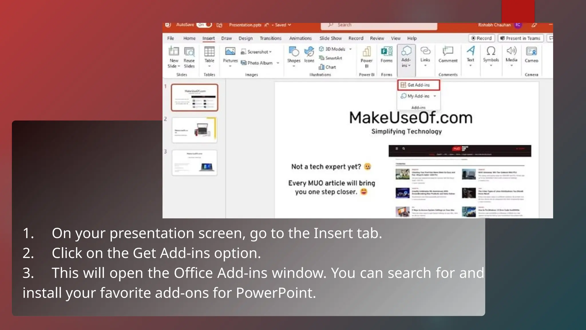 1. On your presentation screen, go to the Insert tab.
2. Click on the Get Add-ins option.
3. This will open the Office Add-ins window. You can search for and
install your favorite add-ons for PowerPoint.
 