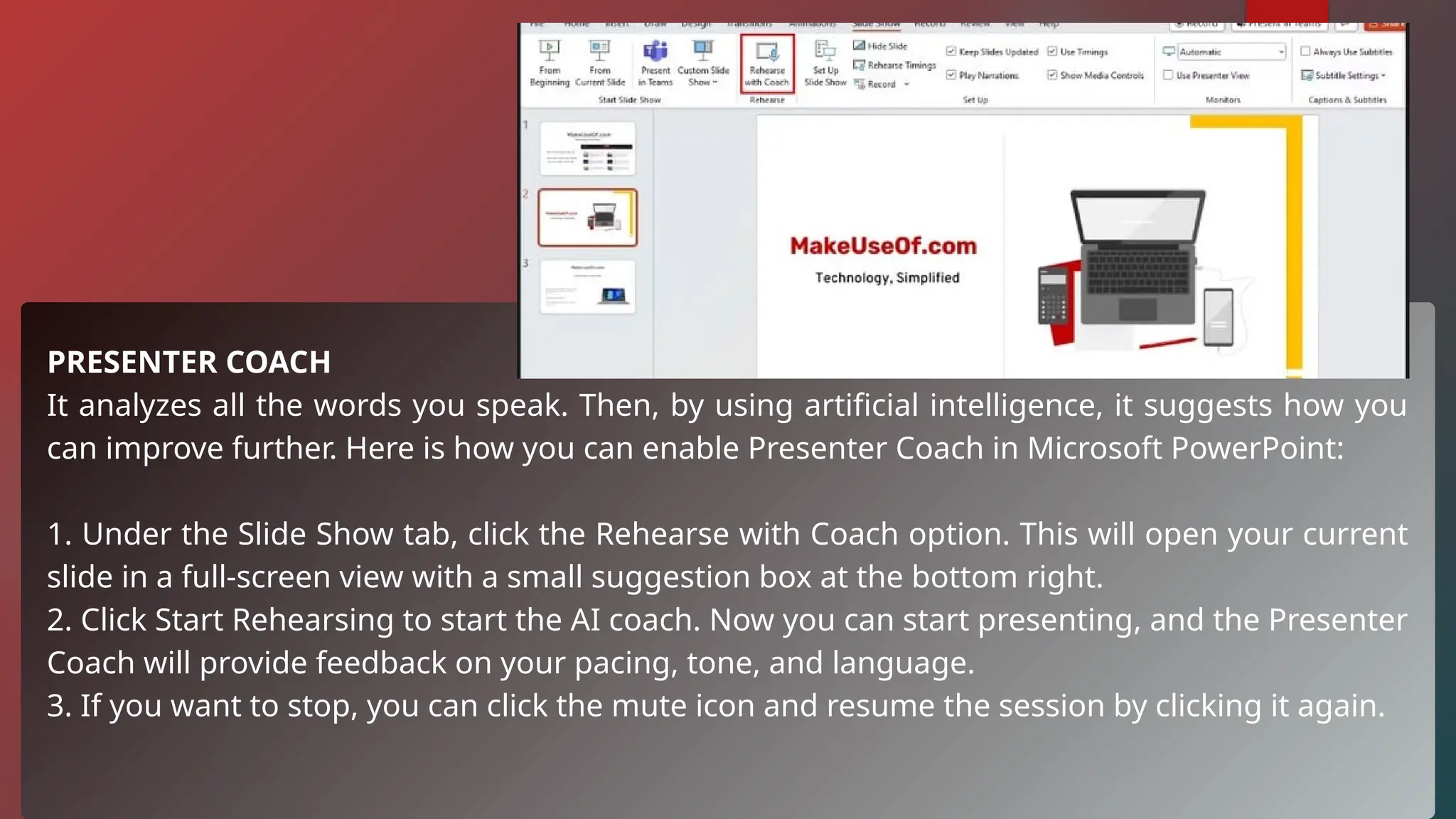 PRESENTER COACH
It analyzes all the words you speak. Then, by using artificial intelligence, it suggests how you
can improve further. Here is how you can enable Presenter Coach in Microsoft PowerPoint:
1. Under the Slide Show tab, click the Rehearse with Coach option. This will open your current
slide in a full-screen view with a small suggestion box at the bottom right.
2. Click Start Rehearsing to start the AI coach. Now you can start presenting, and the Presenter
Coach will provide feedback on your pacing, tone, and language.
3. If you want to stop, you can click the mute icon and resume the session by clicking it again.
 
