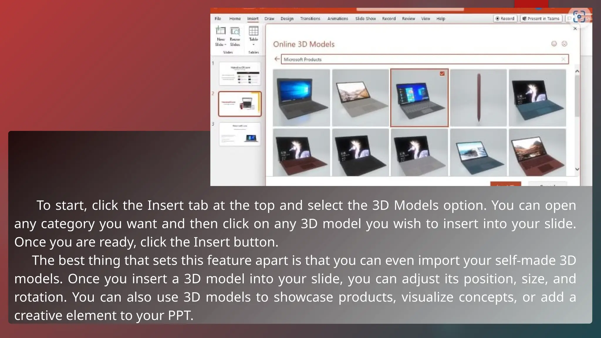 To start, click the Insert tab at the top and select the 3D Models option. You can open
any category you want and then click on any 3D model you wish to insert into your slide.
Once you are ready, click the Insert button.
The best thing that sets this feature apart is that you can even import your self-made 3D
models. Once you insert a 3D model into your slide, you can adjust its position, size, and
rotation. You can also use 3D models to showcase products, visualize concepts, or add a
creative element to your PPT.
 