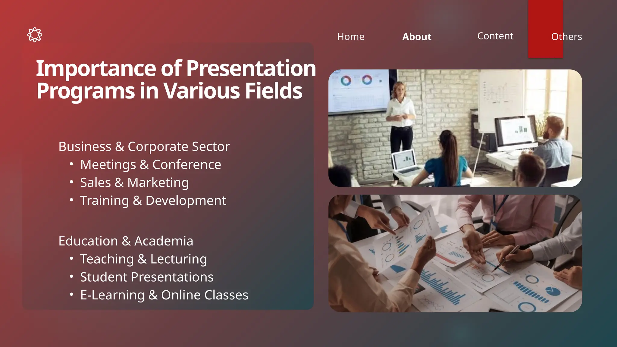 Home About Content Others
Business & Corporate Sector
• Meetings & Conference
• Sales & Marketing
• Training & Development
Importance of Presentation
Programs in Various Fields
Education & Academia
• Teaching & Lecturing
• Student Presentations
• E-Learning & Online Classes
 