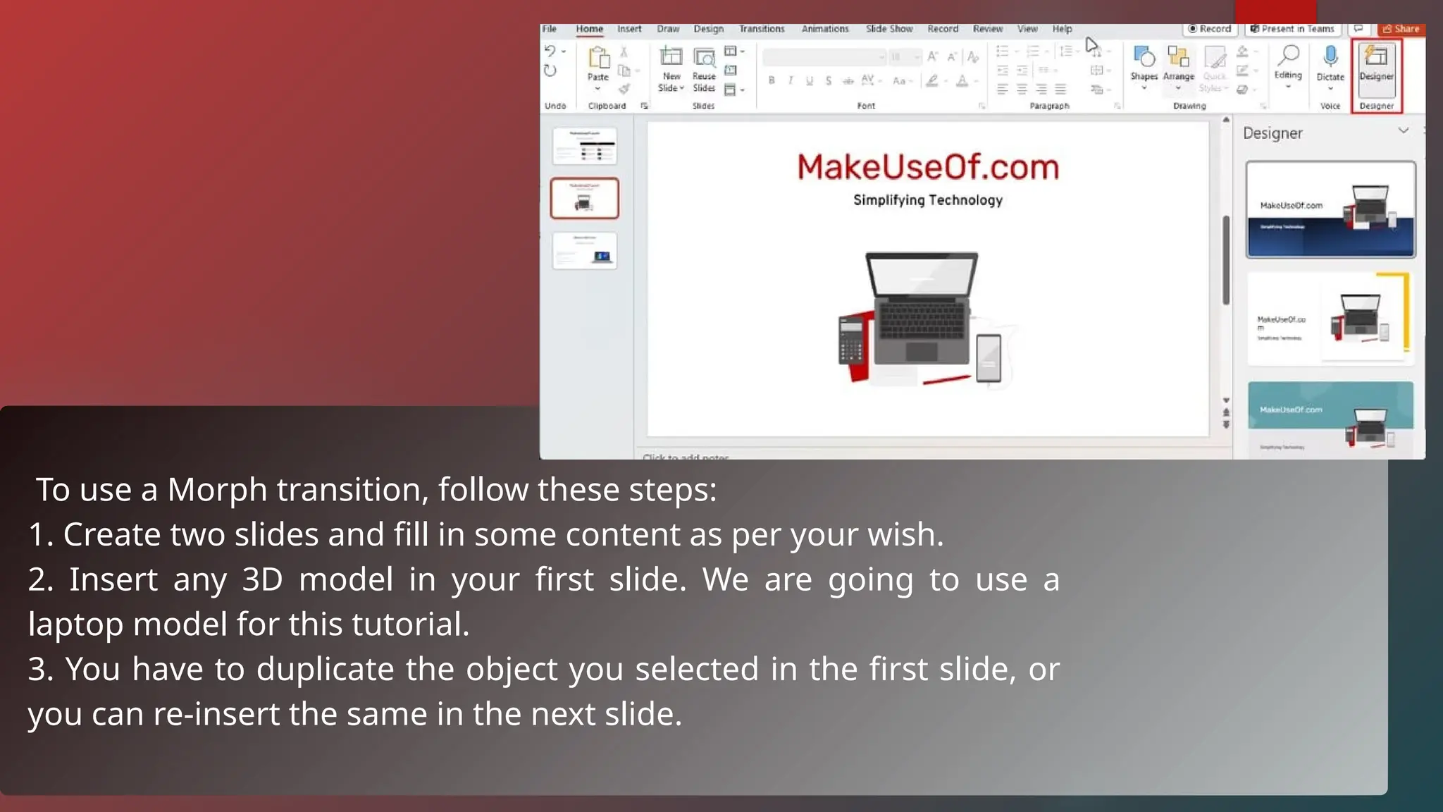 To use a Morph transition, follow these steps:
1. Create two slides and fill in some content as per your wish.
2. Insert any 3D model in your first slide. We are going to use a
laptop model for this tutorial.
3. You have to duplicate the object you selected in the first slide, or
you can re-insert the same in the next slide.
 