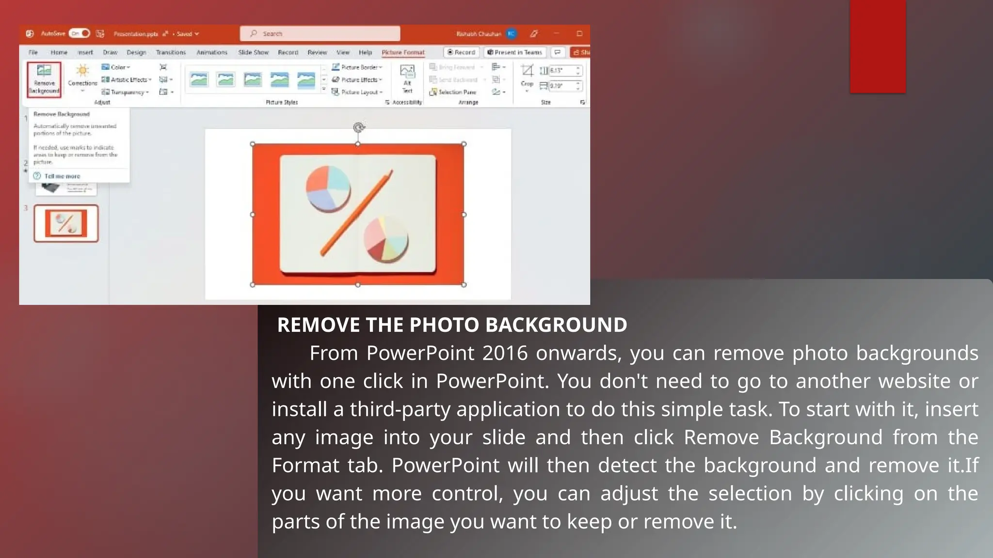 REMOVE THE PHOTO BACKGROUND
From PowerPoint 2016 onwards, you can remove photo backgrounds
with one click in PowerPoint. You don't need to go to another website or
install a third-party application to do this simple task. To start with it, insert
any image into your slide and then click Remove Background from the
Format tab. PowerPoint will then detect the background and remove it.If
you want more control, you can adjust the selection by clicking on the
parts of the image you want to keep or remove it.
 