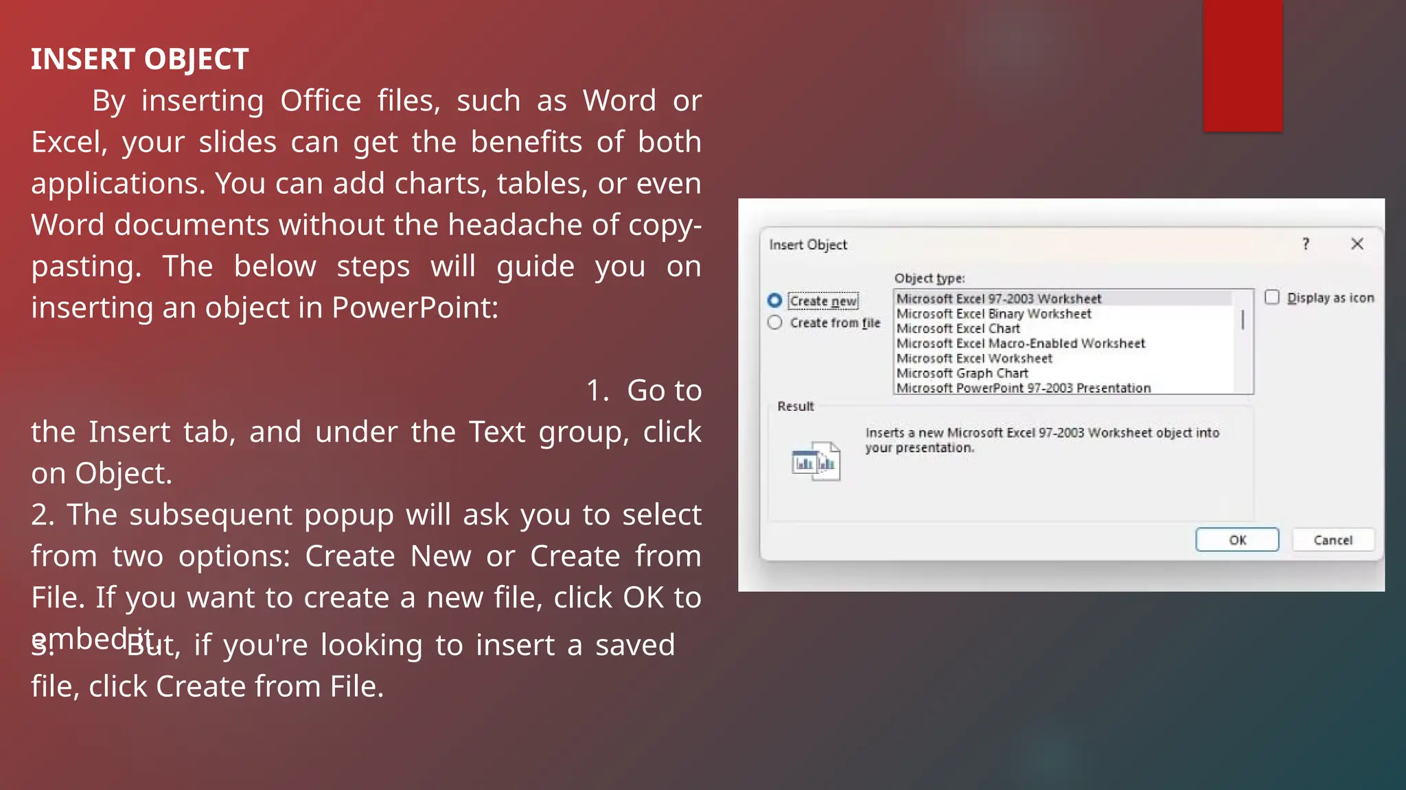 INSERT OBJECT
By inserting Office files, such as Word or
Excel, your slides can get the benefits of both
applications. You can add charts, tables, or even
Word documents without the headache of copy-
pasting. The below steps will guide you on
inserting an object in PowerPoint:
1. Go to
the Insert tab, and under the Text group, click
on Object.
2. The subsequent popup will ask you to select
from two options: Create New or Create from
File. If you want to create a new file, click OK to
embed it.
3. But, if you're looking to insert a saved
file, click Create from File.
 