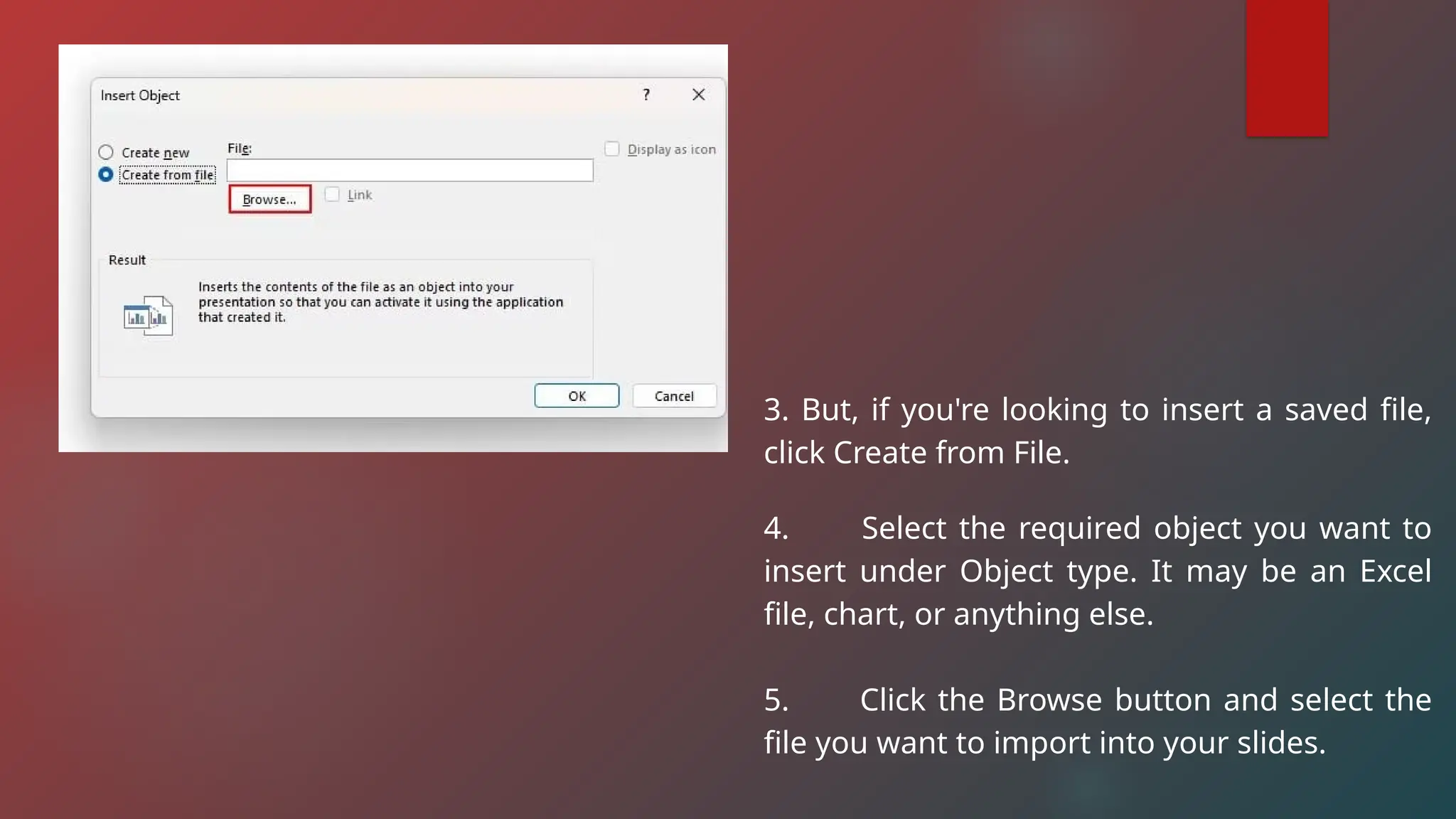3. But, if you're looking to insert a saved file,
click Create from File.
4. Select the required object you want to
insert under Object type. It may be an Excel
file, chart, or anything else.
5. Click the Browse button and select the
file you want to import into your slides.
 