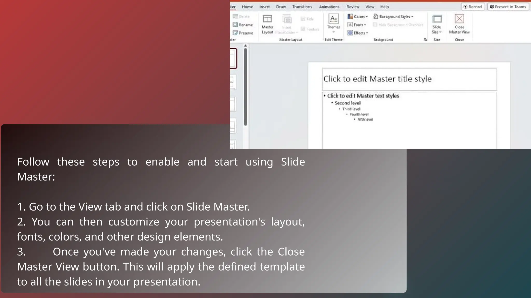 Follow these steps to enable and start using Slide
Master:
1. Go to the View tab and click on Slide Master.
2. You can then customize your presentation's layout,
fonts, colors, and other design elements.
3. Once you've made your changes, click the Close
Master View button. This will apply the defined template
to all the slides in your presentation.
 