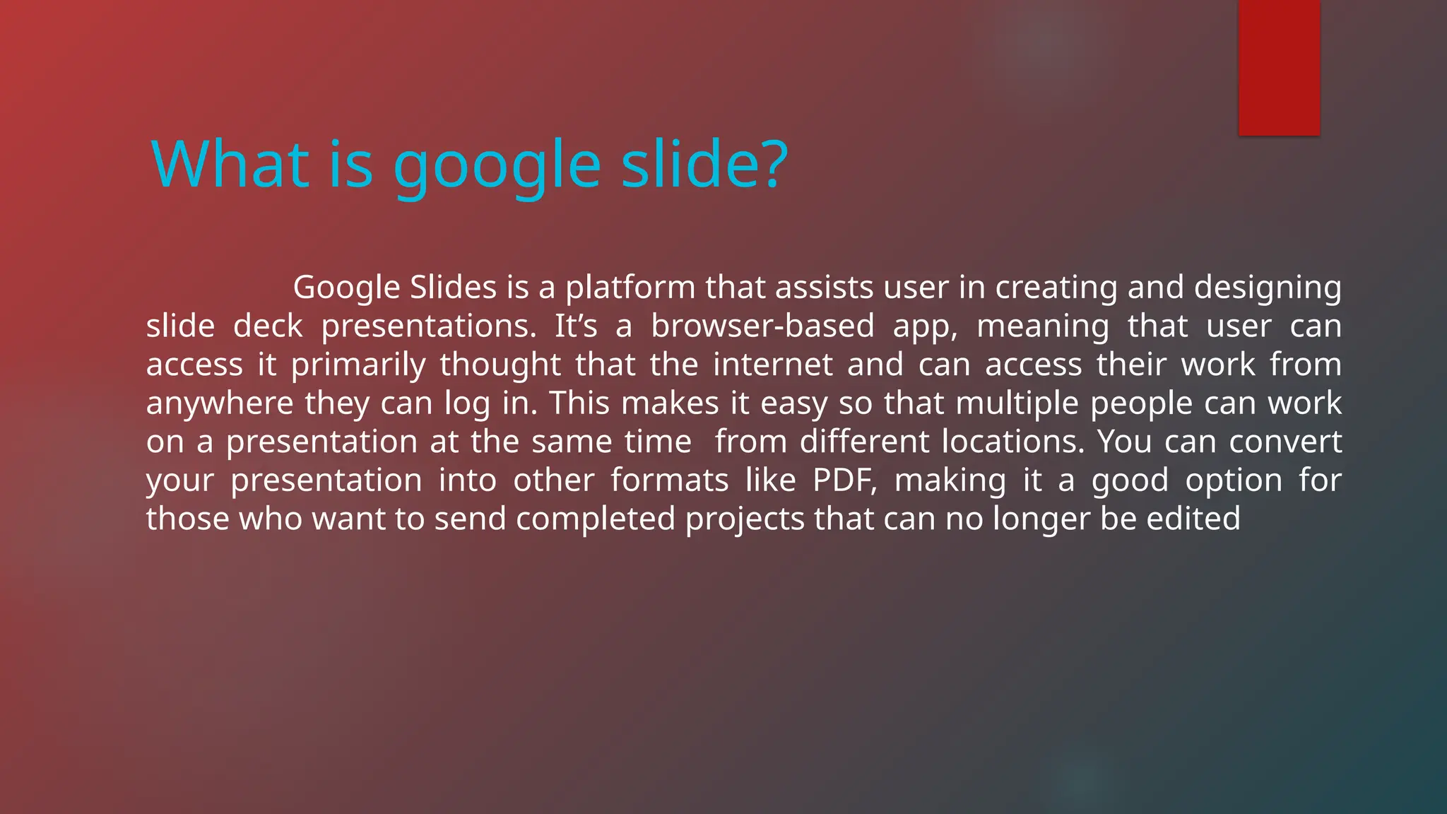 Google Slides is a platform that assists user in creating and designing
slide deck presentations. It’s a browser-based app, meaning that user can
access it primarily thought that the internet and can access their work from
anywhere they can log in. This makes it easy so that multiple people can work
on a presentation at the same time from different locations. You can convert
your presentation into other formats like PDF, making it a good option for
those who want to send completed projects that can no longer be edited
What is google slide?
 