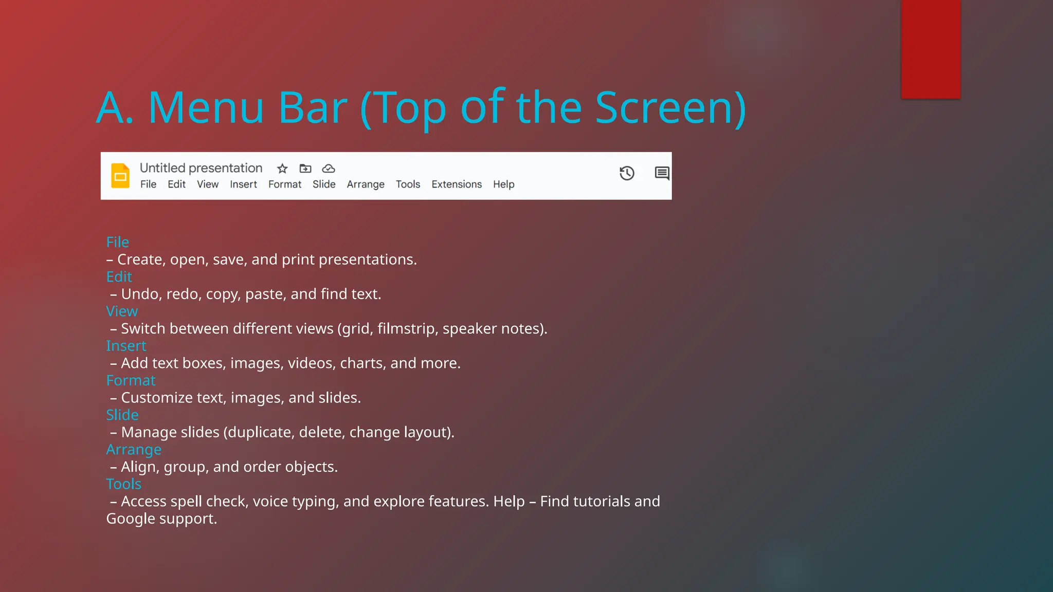 A. Menu Bar (Top of the Screen)
File
– Create, open, save, and print presentations.
Edit
– Undo, redo, copy, paste, and find text.
View
– Switch between different views (grid, filmstrip, speaker notes).
Insert
– Add text boxes, images, videos, charts, and more.
Format
– Customize text, images, and slides.
Slide
– Manage slides (duplicate, delete, change layout).
Arrange
– Align, group, and order objects.
Tools
– Access spell check, voice typing, and explore features. Help – Find tutorials and
Google support.
 