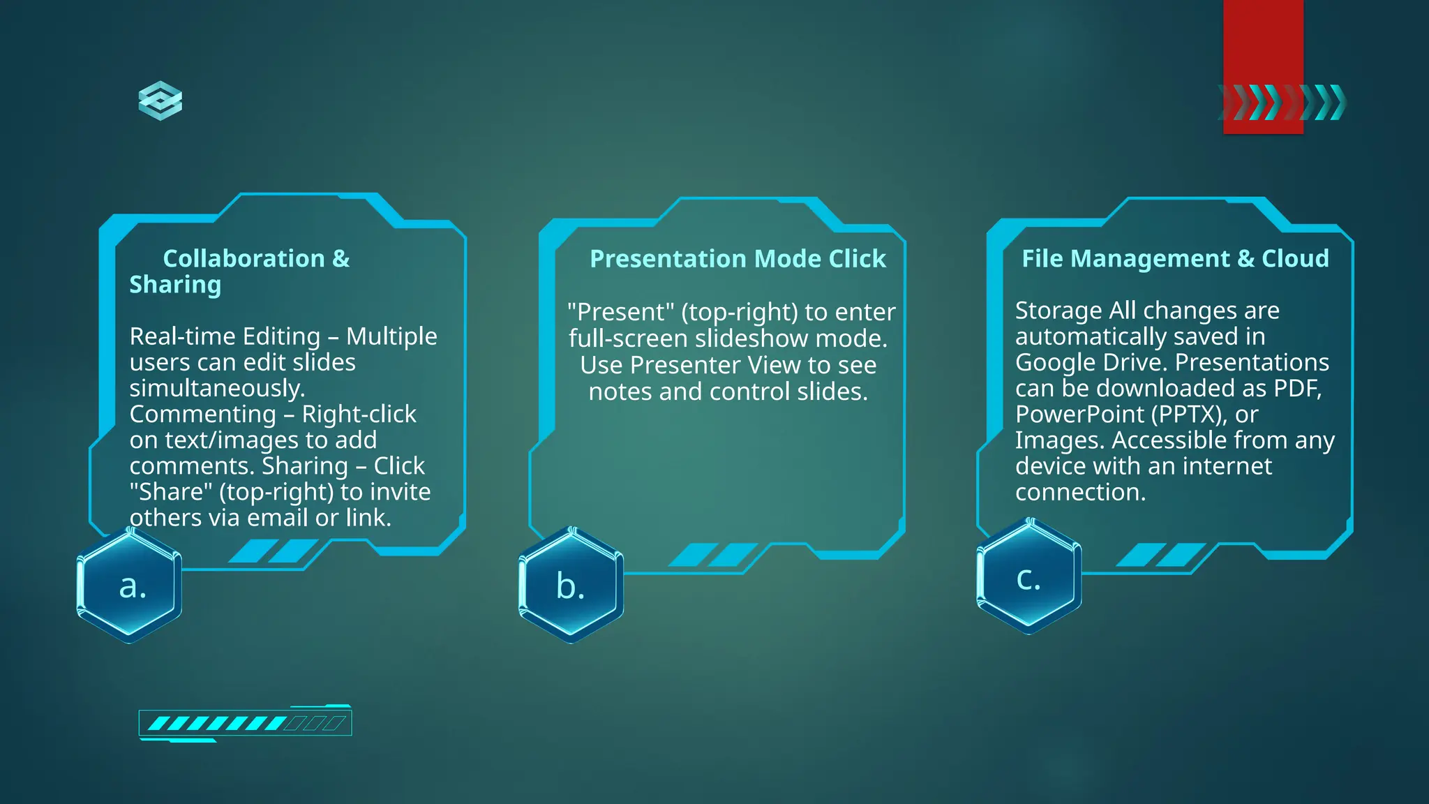 Collaboration &
Sharing
Real-time Editing – Multiple
users can edit slides
simultaneously.
Commenting – Right-click
on text/images to add
comments. Sharing – Click
"Share" (top-right) to invite
others via email or link.
c.
a. b.
Presentation Mode Click
"Present" (top-right) to enter
full-screen slideshow mode.
Use Presenter View to see
notes and control slides.
File Management & Cloud
Storage All changes are
automatically saved in
Google Drive. Presentations
can be downloaded as PDF,
PowerPoint (PPTX), or
Images. Accessible from any
device with an internet
connection.
 
