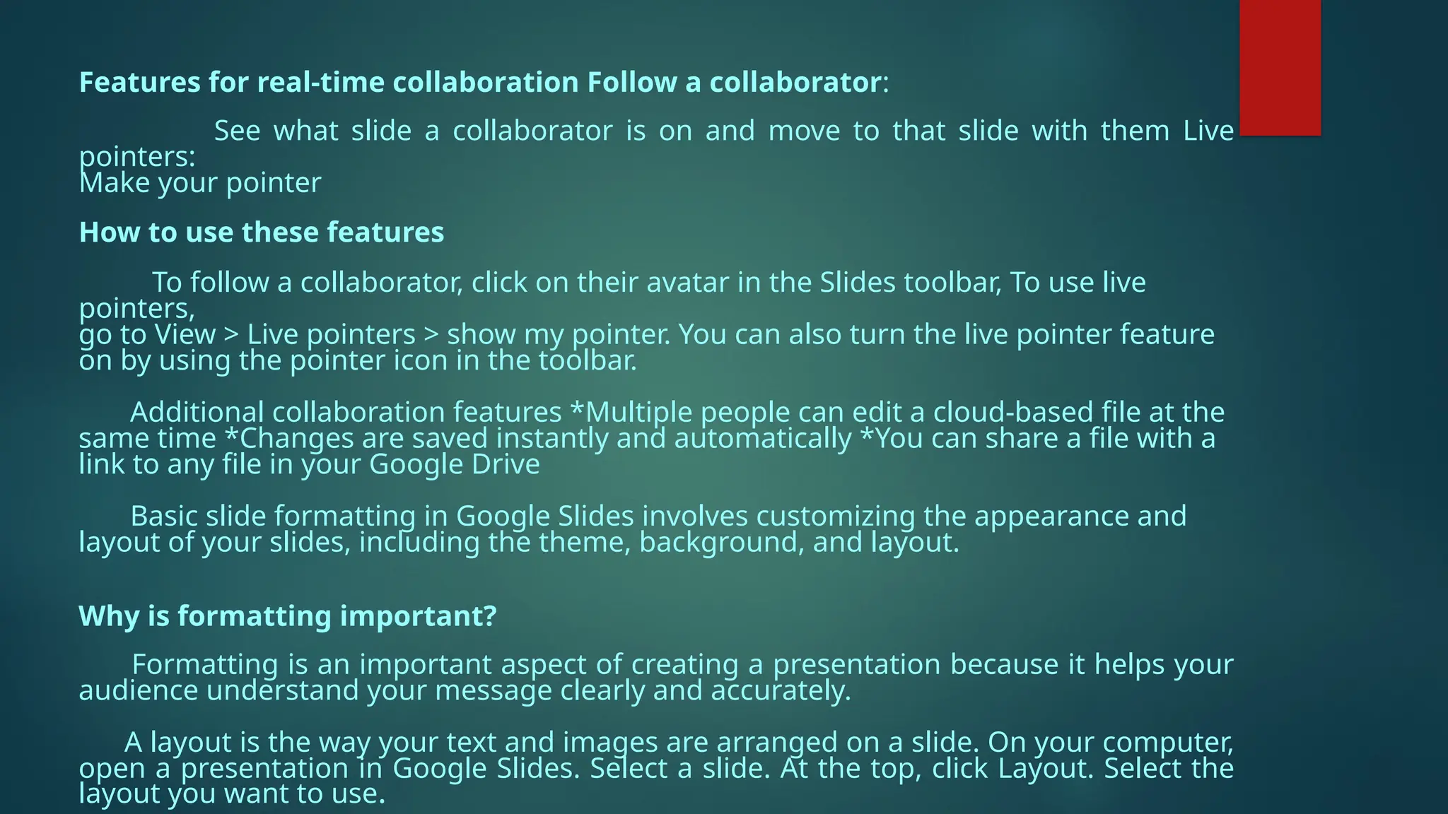 Features for real-time collaboration Follow a collaborator:
See what slide a collaborator is on and move to that slide with them Live
pointers:
Make your pointer
How to use these features
To follow a collaborator, click on their avatar in the Slides toolbar, To use live
pointers,
go to View > Live pointers > show my pointer. You can also turn the live pointer feature
on by using the pointer icon in the toolbar.
Additional collaboration features *Multiple people can edit a cloud-based file at the
same time *Changes are saved instantly and automatically *You can share a file with a
link to any file in your Google Drive
Basic slide formatting in Google Slides involves customizing the appearance and
layout of your slides, including the theme, background, and layout.
Why is formatting important?
Formatting is an important aspect of creating a presentation because it helps your
audience understand your message clearly and accurately.
A layout is the way your text and images are arranged on a slide. On your computer,
open a presentation in Google Slides. Select a slide. At the top, click Layout. Select the
layout you want to use.
 