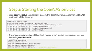 Step 1: Starting the OpenVAS services
• Once openvas-setup completes its process, the OpenVAS manager, scanner, and GSAD
services should be listening:
• If you have already configured OpenVAS, you can simply start all the necessary services
by running openvas-start.
OpenVAS_Group4_Chandrak-Melbin 14
 