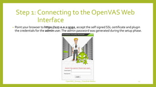 Step 1: Connecting to the OpenVASWeb
Interface
• Point your browser to https://127.0.0.1:9392, accept the self signed SSL certificate and plugin
the credentials for the admin user.The admin password was generated during the setup phase.
OpenVAS_Group4_Chandrak-Melbin 15
 