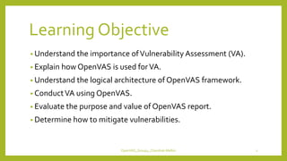 Learning Objective
• Understand the importance ofVulnerability Assessment (VA).
• Explain how OpenVAS is used forVA.
• Understand the logical architecture of OpenVAS framework.
• ConductVA using OpenVAS.
• Evaluate the purpose and value of OpenVAS report.
• Determine how to mitigate vulnerabilities.
OpenVAS_Group4_Chandrak-Melbin 2
 