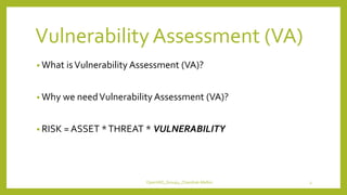 VulnerabilityAssessment (VA)
• What isVulnerability Assessment (VA)?
• Why we needVulnerability Assessment (VA)?
• RISK = ASSET *THREAT * VULNERABILITY
OpenVAS_Group4_Chandrak-Melbin 3
 