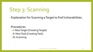 Step 3: Scanning
•Explanation for Scanning aTarget to findVulnerabilities.
•Procedures
• I: NewTarget (CreatingTarget)
• II: NewTask (CreatingTask)
• III: Scanning
OpenVAS_Group4_Chandrak-Melbin 38
 