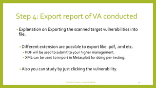 Step 4: Export report ofVA conducted
• Explanation on Exporting the scanned target vulnerabilities into
file.
• Different extension are possible to export like .pdf, .xml etc.
• PDF will be used to submit to your higher management.
• XML can be used to import in Metasploit for doing pen testing.
• Also you can study by just clicking the vulnerability.
OpenVAS_Group4_Chandrak-Melbin 49
 