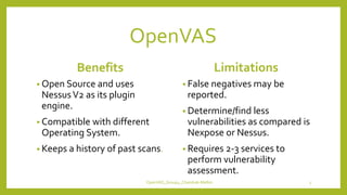 OpenVAS
Benefits
• Open Source and uses
NessusV2 as its plugin
engine.
• Compatible with different
Operating System.
• Keeps a history of past scans.
Limitations
• False negatives may be
reported.
• Determine/find less
vulnerabilities as compared is
Nexpose or Nessus.
• Requires 2-3 services to
perform vulnerability
assessment.
OpenVAS_Group4_Chandrak-Melbin 5
 