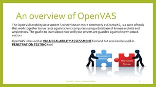 An overview of OpenVAS
The OpenVulnerabilityAssessment Scanner known more commonly as OpenVAS, is a suite of tools
that work together to run tests against client computers using a database of known exploits and
weaknesses.The goal is to learn about how well your servers are guarded against known attack
vectors
OpenVAS is be used as VULNERALABILITYASSESSMENT tool and but also can be used as
PENETRATIONTESTING tool.
OpenVAS_Group4_Chandrak-Melbin 6
 