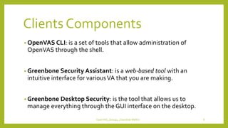 Clients Components
• OpenVAS CLI: is a set of tools that allow administration of
OpenVAS through the shell.
• Greenbone Security Assistant: is a web-based tool with an
intuitive interface for variousVA that you are making.
• Greenbone Desktop Security: is the tool that allows us to
manage everything through the GUI interface on the desktop.
OpenVAS_Group4_Chandrak-Melbin 8
 