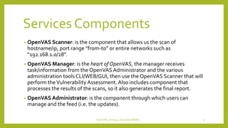 Services Components
• OpenVAS Scanner: is the component that allows us the scan of
hostname/ip, port range “from-to” or entire networks such as
“192.168.1.0/28”.
• OpenVAS Manager: is the heart of OpenVAS, the manager receives
task/information from the OpenVAS Administrator and the various
administration tools CLI/WEB/GUI, then use the OpenVAS Scanner that will
perform theVulnerability Assessment. Also includes component that
processes the results of the scans, so it also generates the final report.
• OpenVAS Administrator: is the component through which users can
manage and the feed (i.e. the updates).
OpenVAS_Group4_Chandrak-Melbin 9
 