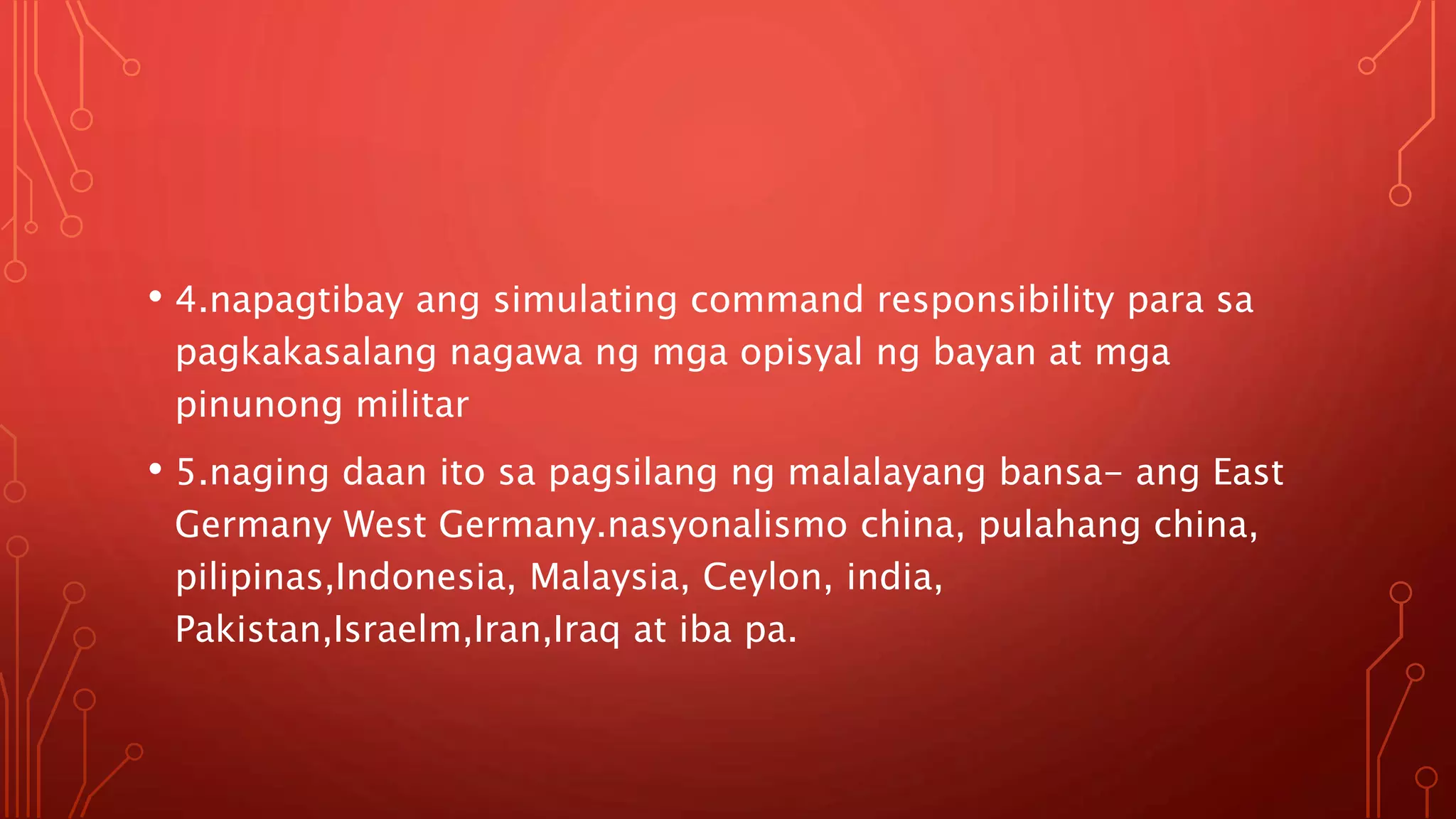 • 4.napagtibay ang simulating command responsibility para sa
pagkakasalang nagawa ng mga opisyal ng bayan at mga
pinunong militar
• 5.naging daan ito sa pagsilang ng malalayang bansa- ang East
Germany West Germany.nasyonalismo china, pulahang china,
pilipinas,Indonesia, Malaysia, Ceylon, india,
Pakistan,Israelm,Iran,Iraq at iba pa.
 