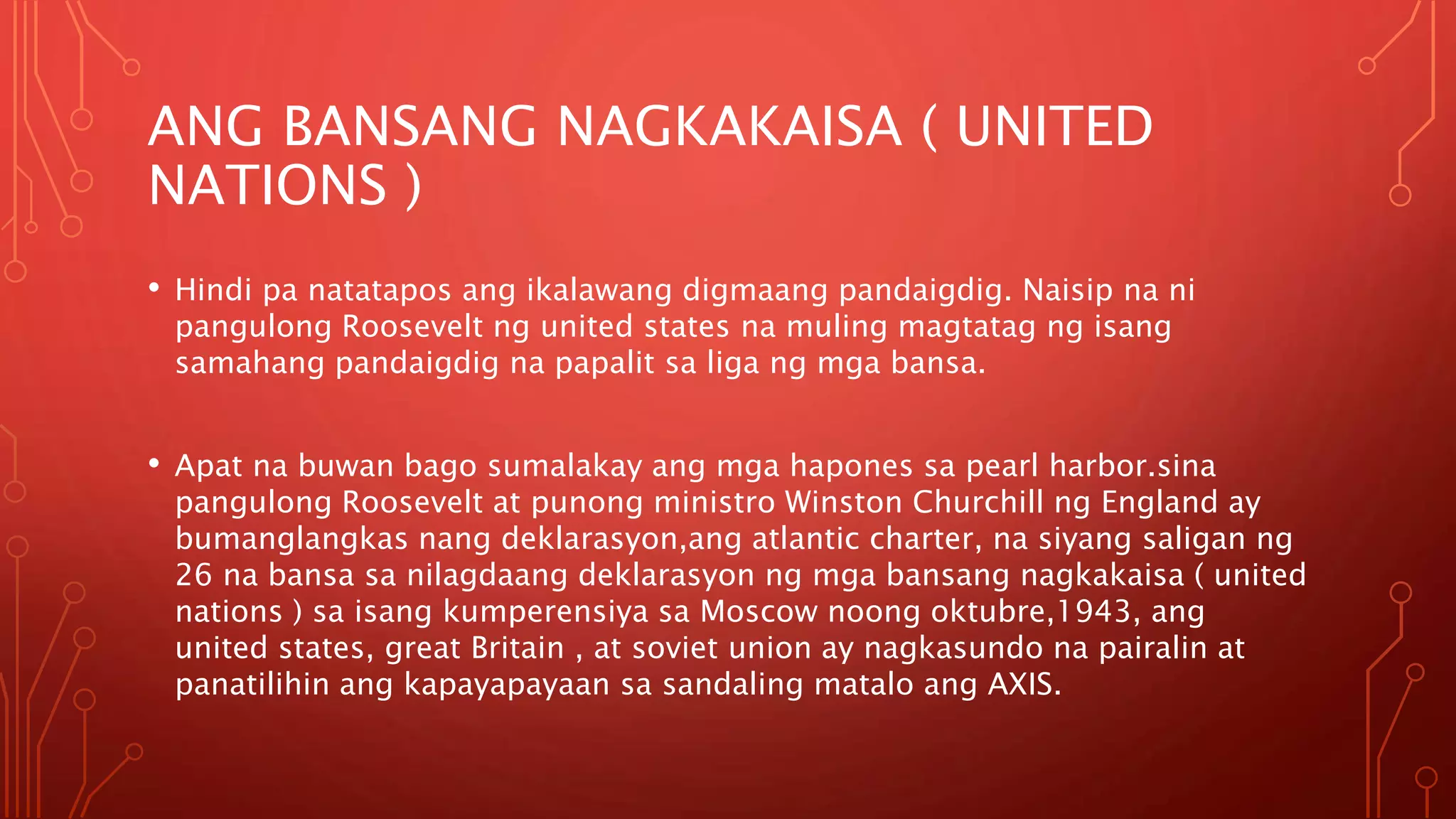 ANG BANSANG NAGKAKAISA ( UNITED
NATIONS )
• Hindi pa natatapos ang ikalawang digmaang pandaigdig. Naisip na ni
pangulong Roosevelt ng united states na muling magtatag ng isang
samahang pandaigdig na papalit sa liga ng mga bansa.
• Apat na buwan bago sumalakay ang mga hapones sa pearl harbor.sina
pangulong Roosevelt at punong ministro Winston Churchill ng England ay
bumanglangkas nang deklarasyon,ang atlantic charter, na siyang saligan ng
26 na bansa sa nilagdaang deklarasyon ng mga bansang nagkakaisa ( united
nations ) sa isang kumperensiya sa Moscow noong oktubre,1943, ang
united states, great Britain , at soviet union ay nagkasundo na pairalin at
panatilihin ang kapayapayaan sa sandaling matalo ang AXIS.
 
