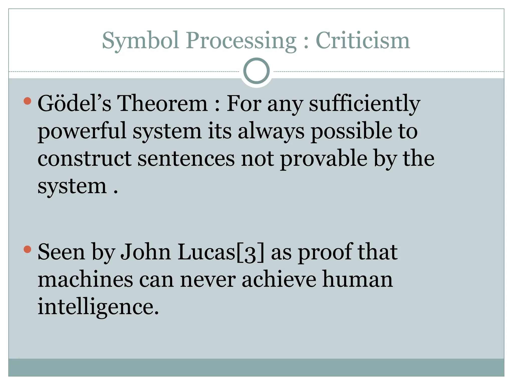 Symbol Processing : Criticism
 Gödel’s Theorem : For any sufficiently
powerful system its always possible to
construct sentences not provable by the
system .
 Seen by John Lucas[3] as proof that
machines can never achieve human
intelligence.
 