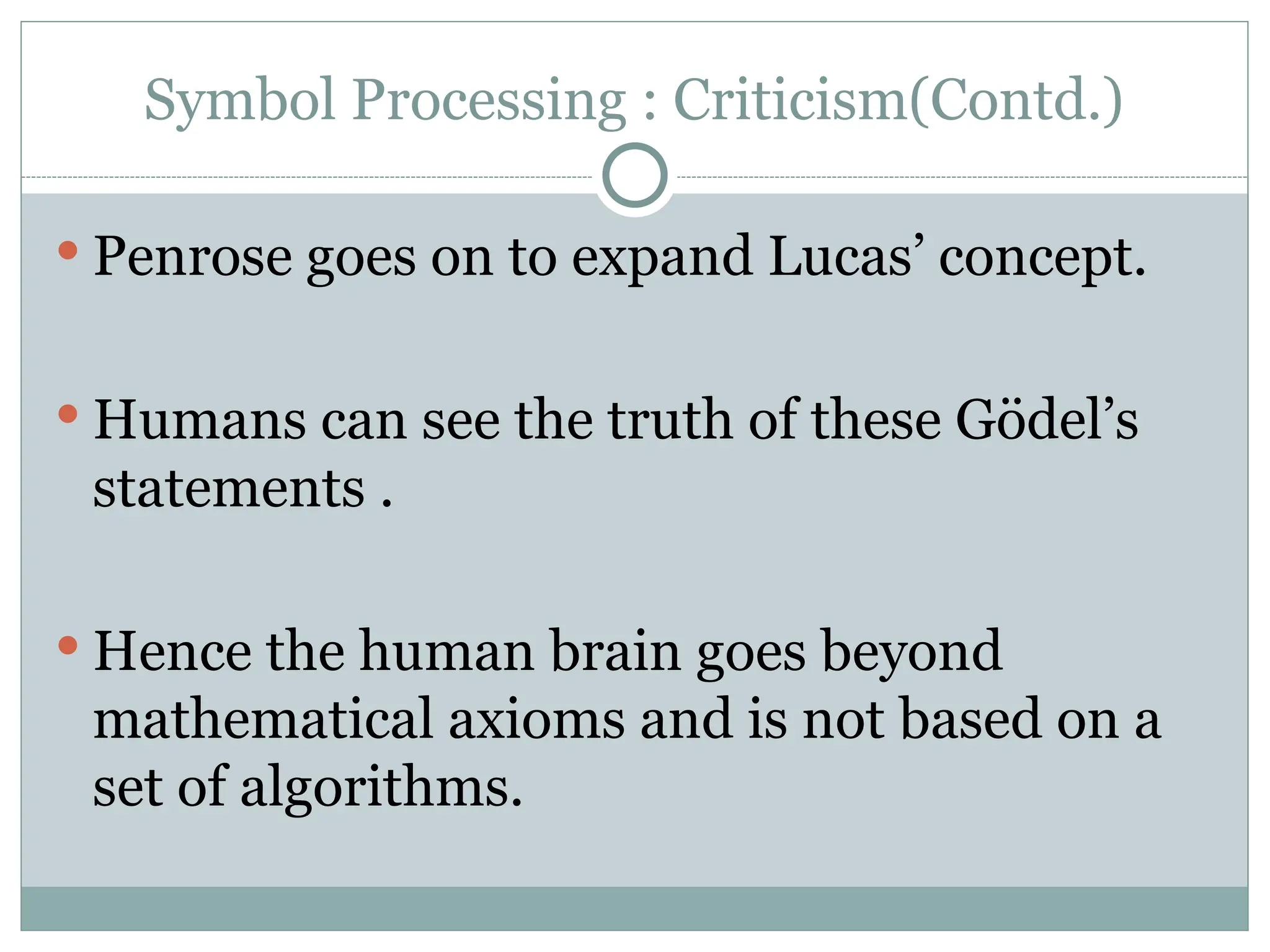 Symbol Processing : Criticism(Contd.)
 Penrose goes on to expand Lucas’ concept.
 Humans can see the truth of these Gödel’s
statements .
 Hence the human brain goes beyond
mathematical axioms and is not based on a
set of algorithms.
 