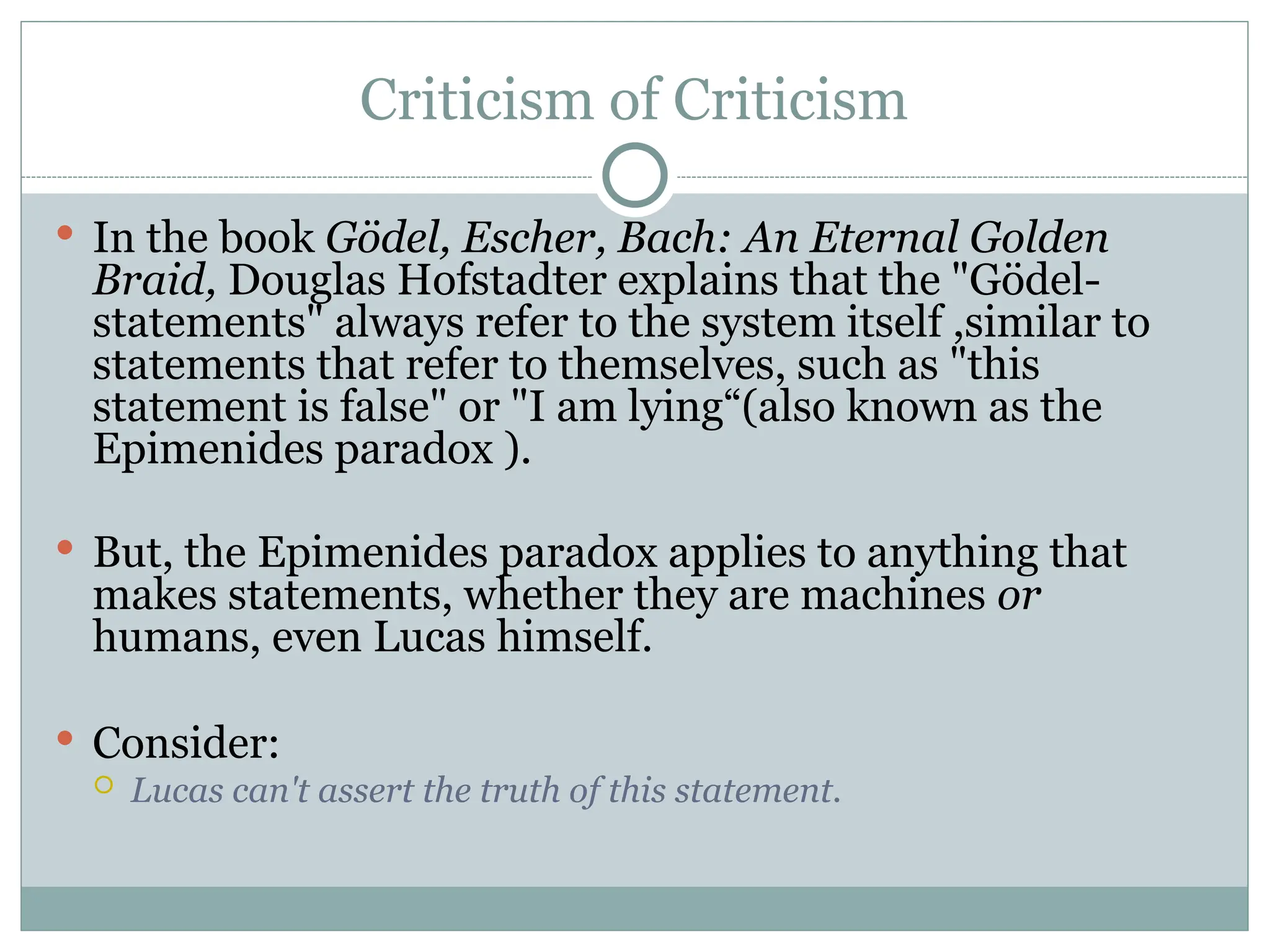 Criticism of Criticism
 In the book Gödel, Escher, Bach: An Eternal Golden
Braid, Douglas Hofstadter explains that the "Gödel-
statements" always refer to the system itself ,similar to
statements that refer to themselves, such as "this
statement is false" or "I am lying“(also known as the
Epimenides paradox ).
 But, the Epimenides paradox applies to anything that
makes statements, whether they are machines or
humans, even Lucas himself.
 Consider:
 Lucas can't assert the truth of this statement.
 