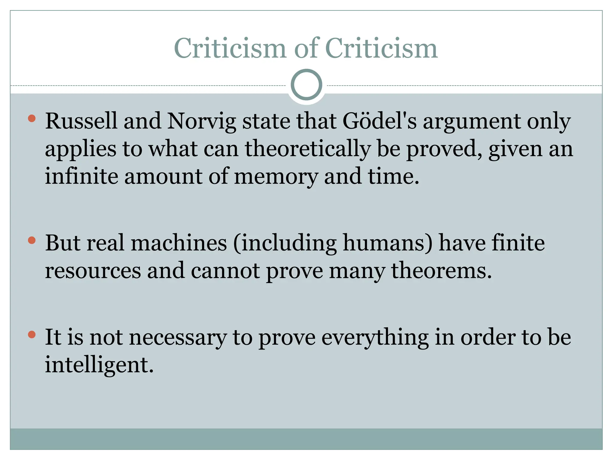 Criticism of Criticism
 Russell and Norvig state that Gödel's argument only
applies to what can theoretically be proved, given an
infinite amount of memory and time.
 But real machines (including humans) have finite
resources and cannot prove many theorems.
 It is not necessary to prove everything in order to be
intelligent.
 