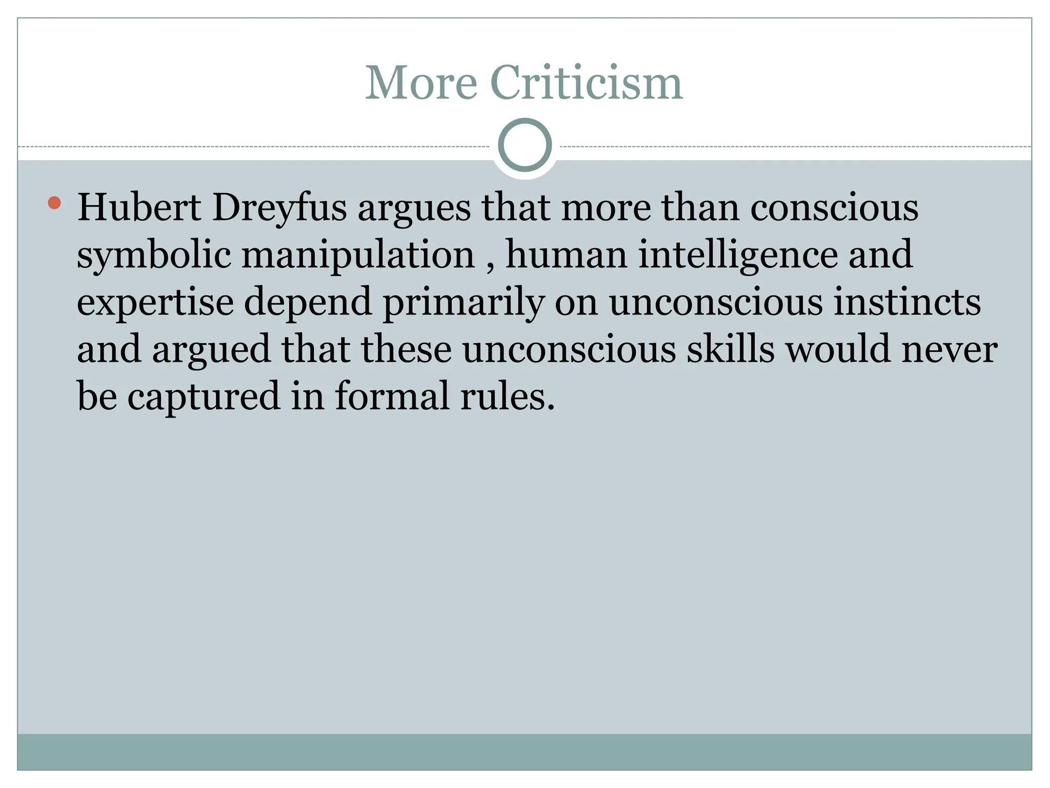 More Criticism
 Hubert Dreyfus argues that more than conscious
symbolic manipulation , human intelligence and
expertise depend primarily on unconscious instincts
and argued that these unconscious skills would never
be captured in formal rules.
 