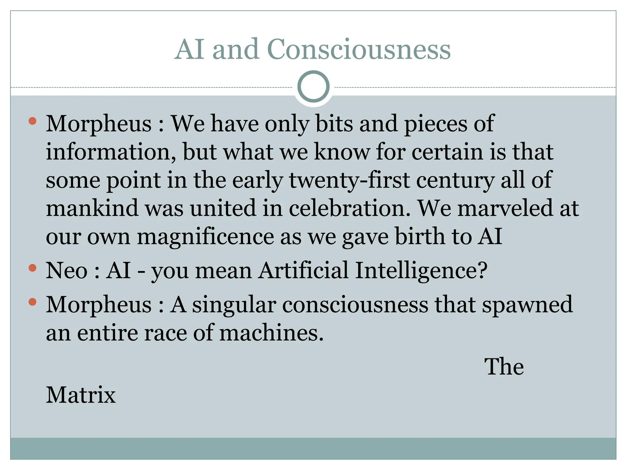 AI and Consciousness
 Morpheus : We have only bits and pieces of
information, but what we know for certain is that
some point in the early twenty-first century all of
mankind was united in celebration. We marveled at
our own magnificence as we gave birth to AI
 Neo : AI - you mean Artificial Intelligence?
 Morpheus : A singular consciousness that spawned
an entire race of machines.
The
Matrix
 