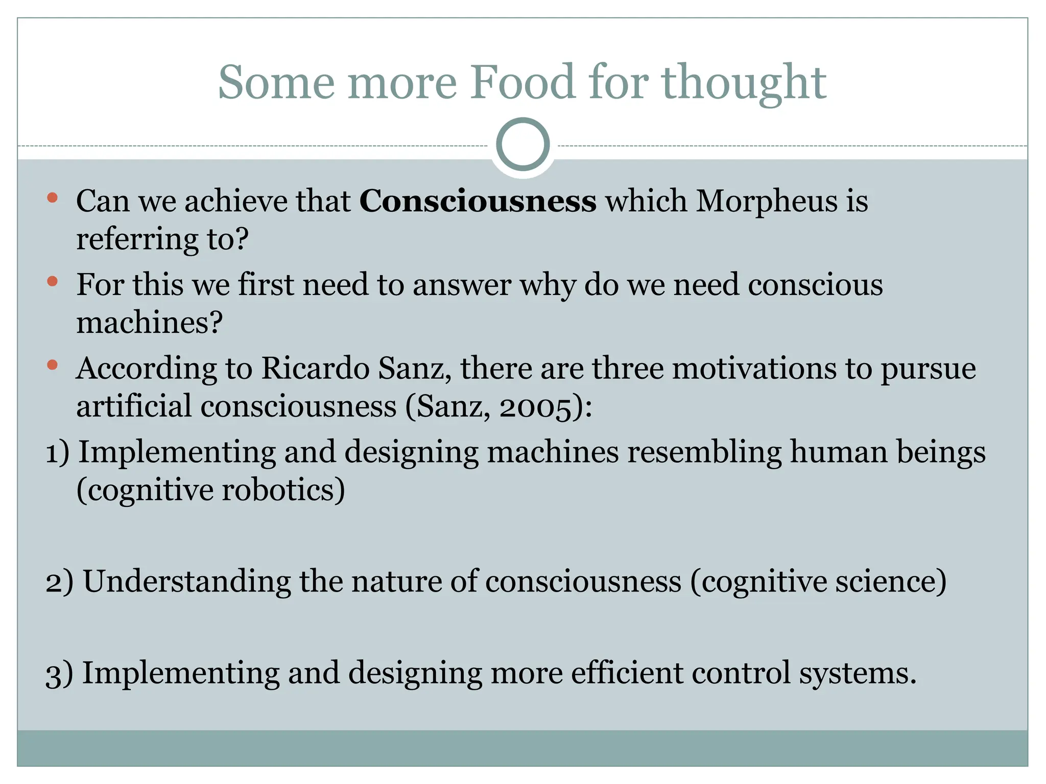 Some more Food for thought
 Can we achieve that Consciousness which Morpheus is
referring to?
 For this we first need to answer why do we need conscious
machines?
 According to Ricardo Sanz, there are three motivations to pursue
artificial consciousness (Sanz, 2005):
1) Implementing and designing machines resembling human beings
(cognitive robotics)
2) Understanding the nature of consciousness (cognitive science)
3) Implementing and designing more efficient control systems.
 