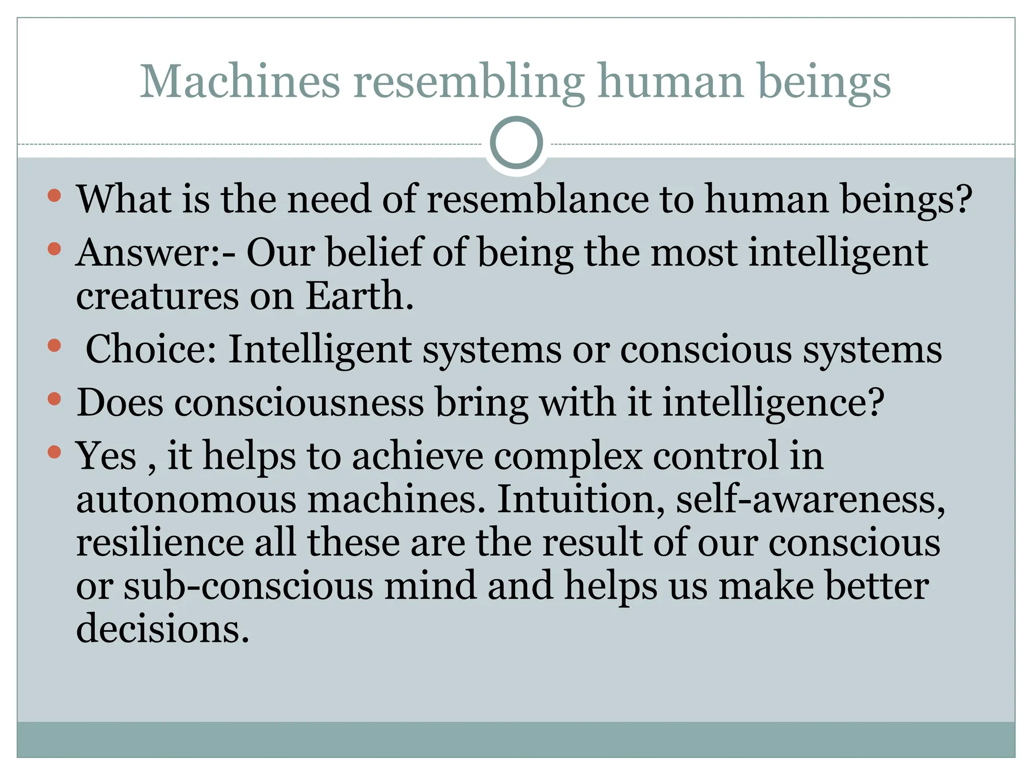 Machines resembling human beings
 What is the need of resemblance to human beings?
 Answer:- Our belief of being the most intelligent
creatures on Earth.
 Choice: Intelligent systems or conscious systems
 Does consciousness bring with it intelligence?
 Yes , it helps to achieve complex control in
autonomous machines. Intuition, self-awareness,
resilience all these are the result of our conscious
or sub-conscious mind and helps us make better
decisions.
 