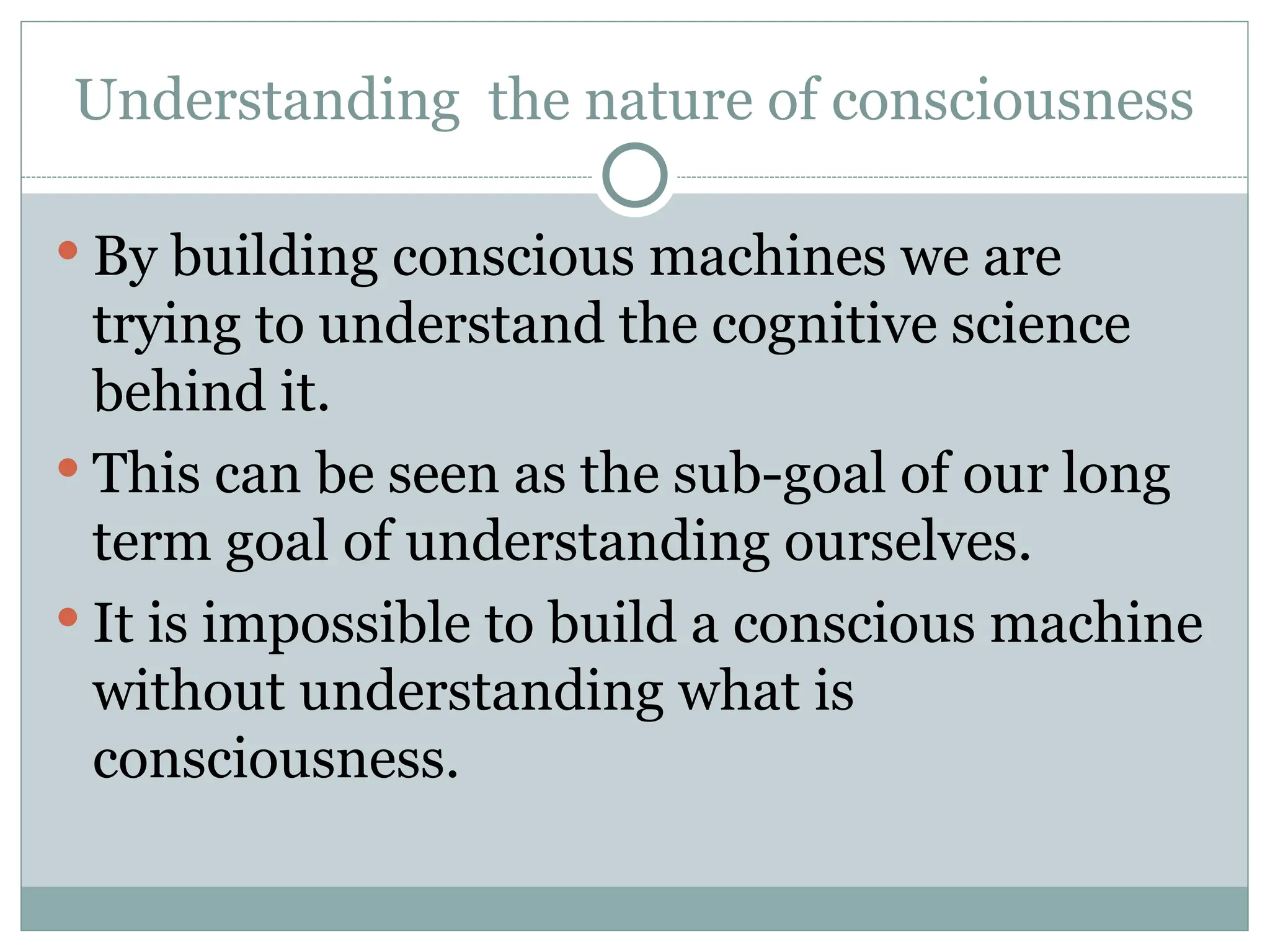Understanding the nature of consciousness
 By building conscious machines we are
trying to understand the cognitive science
behind it.
 This can be seen as the sub-goal of our long
term goal of understanding ourselves.
 It is impossible to build a conscious machine
without understanding what is
consciousness.
 