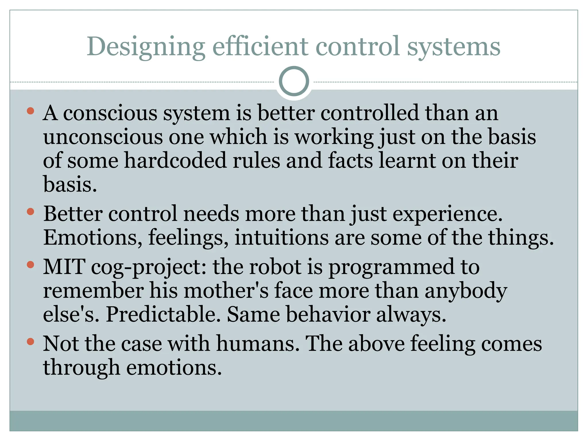 Designing efficient control systems
 A conscious system is better controlled than an
unconscious one which is working just on the basis
of some hardcoded rules and facts learnt on their
basis.
 Better control needs more than just experience.
Emotions, feelings, intuitions are some of the things.
 MIT cog-project: the robot is programmed to
remember his mother's face more than anybody
else's. Predictable. Same behavior always.
 Not the case with humans. The above feeling comes
through emotions.
 