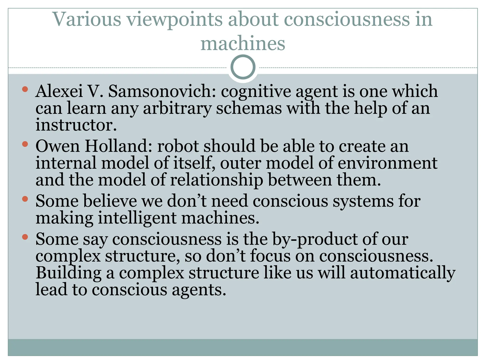 Various viewpoints about consciousness in
machines
 Alexei V. Samsonovich: cognitive agent is one which
can learn any arbitrary schemas with the help of an
instructor.
 Owen Holland: robot should be able to create an
internal model of itself, outer model of environment
and the model of relationship between them.
 Some believe we don’t need conscious systems for
making intelligent machines.
 Some say consciousness is the by-product of our
complex structure, so don’t focus on consciousness.
Building a complex structure like us will automatically
lead to conscious agents.
 