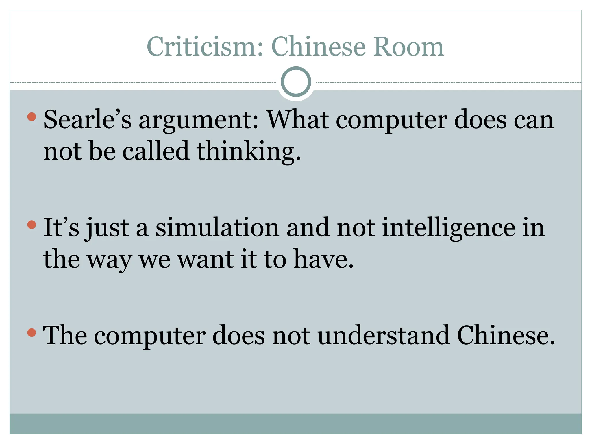 Criticism: Chinese Room
 Searle’s argument: What computer does can
not be called thinking.
 It’s just a simulation and not intelligence in
the way we want it to have.
 The computer does not understand Chinese.
 