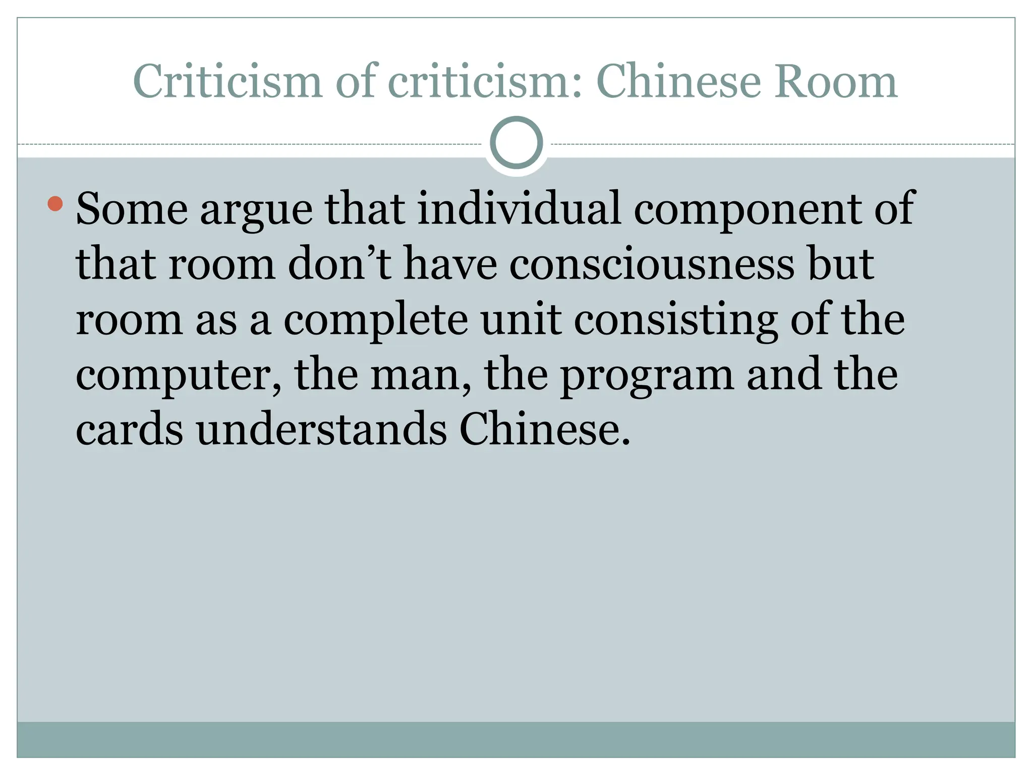 Criticism of criticism: Chinese Room
 Some argue that individual component of
that room don’t have consciousness but
room as a complete unit consisting of the
computer, the man, the program and the
cards understands Chinese.
 