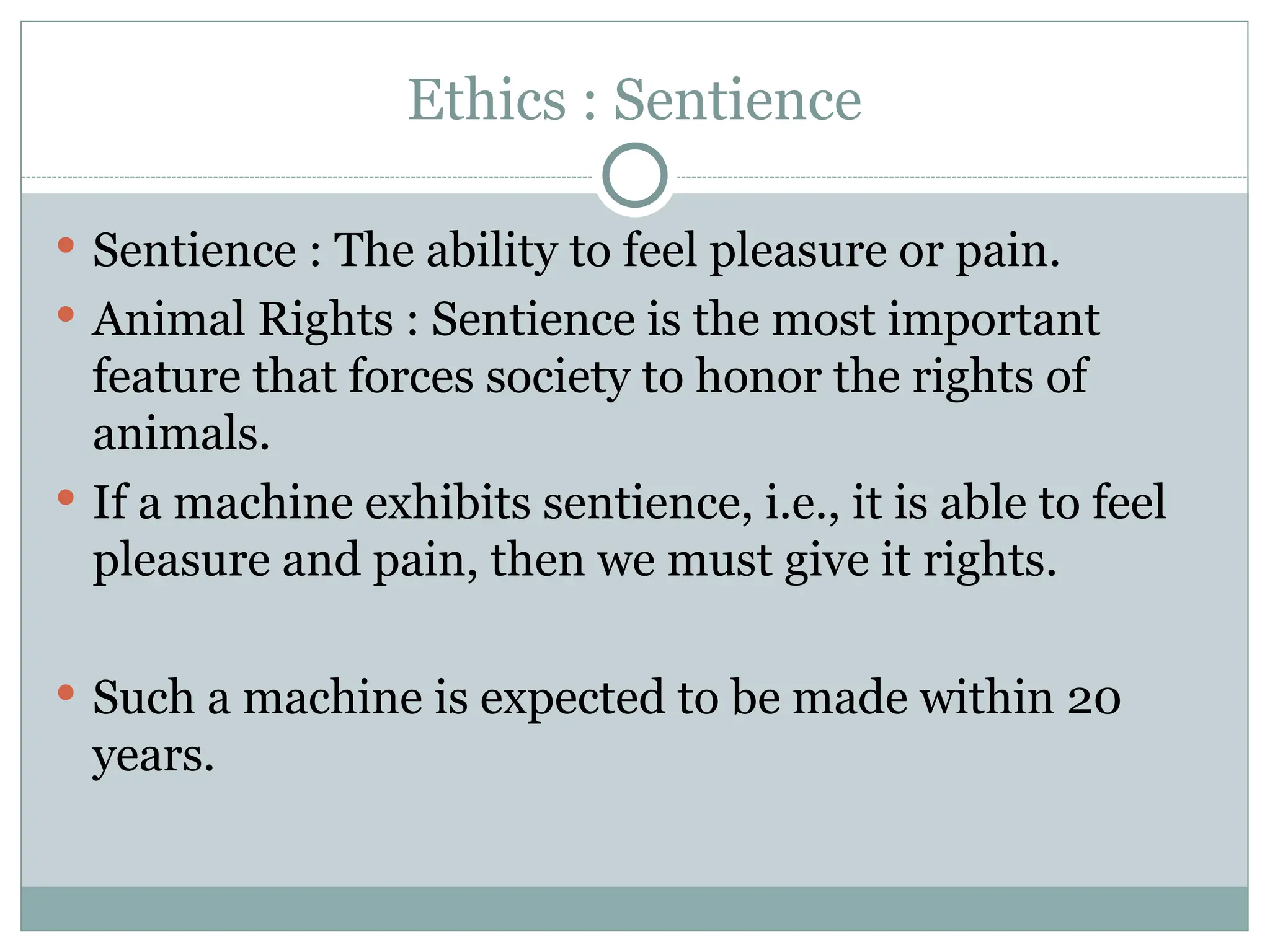 Ethics : Sentience
 Sentience : The ability to feel pleasure or pain.
 Animal Rights : Sentience is the most important
feature that forces society to honor the rights of
animals.
 If a machine exhibits sentience, i.e., it is able to feel
pleasure and pain, then we must give it rights.
 Such a machine is expected to be made within 20
years.
 