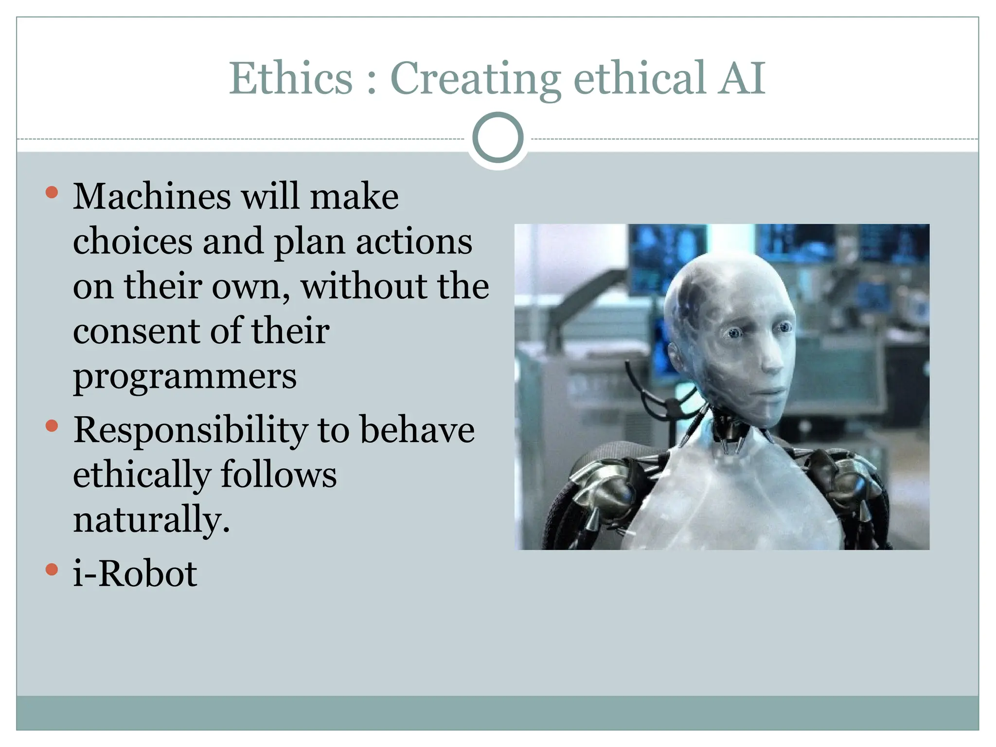 Ethics : Creating ethical AI
 Machines will make
choices and plan actions
on their own, without the
consent of their
programmers
 Responsibility to behave
ethically follows
naturally.
 i-Robot
 
