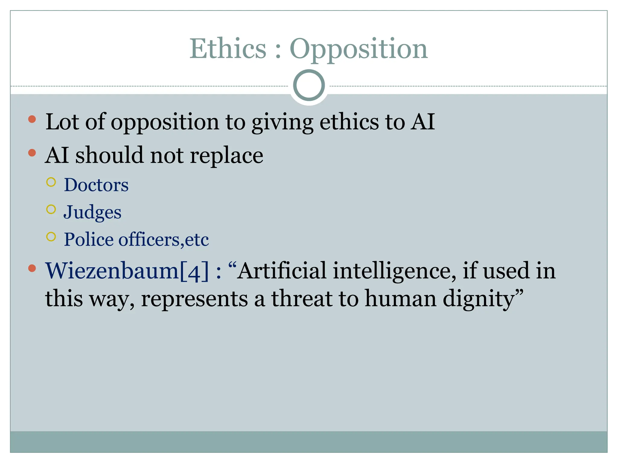 Ethics : Opposition
 Lot of opposition to giving ethics to AI
 AI should not replace
 Doctors
 Judges
 Police officers,etc
 Wiezenbaum[4] : “Artificial intelligence, if used in
this way, represents a threat to human dignity”
 