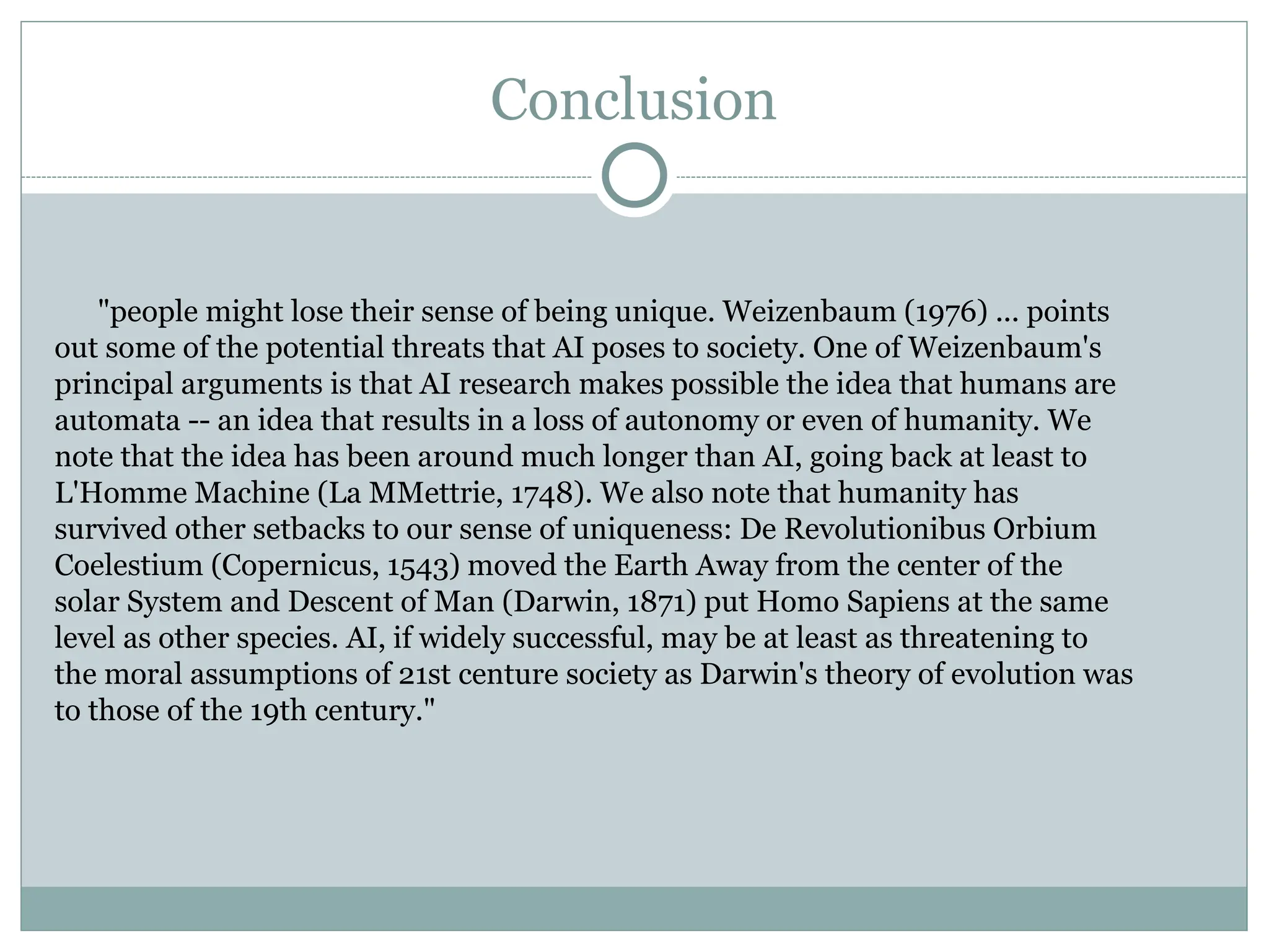 Conclusion
"people might lose their sense of being unique. Weizenbaum (1976) ... points
out some of the potential threats that AI poses to society. One of Weizenbaum's
principal arguments is that AI research makes possible the idea that humans are
automata -- an idea that results in a loss of autonomy or even of humanity. We
note that the idea has been around much longer than AI, going back at least to
L'Homme Machine (La MMettrie, 1748). We also note that humanity has
survived other setbacks to our sense of uniqueness: De Revolutionibus Orbium
Coelestium (Copernicus, 1543) moved the Earth Away from the center of the
solar System and Descent of Man (Darwin, 1871) put Homo Sapiens at the same
level as other species. AI, if widely successful, may be at least as threatening to
the moral assumptions of 21st centure society as Darwin's theory of evolution was
to those of the 19th century."
 