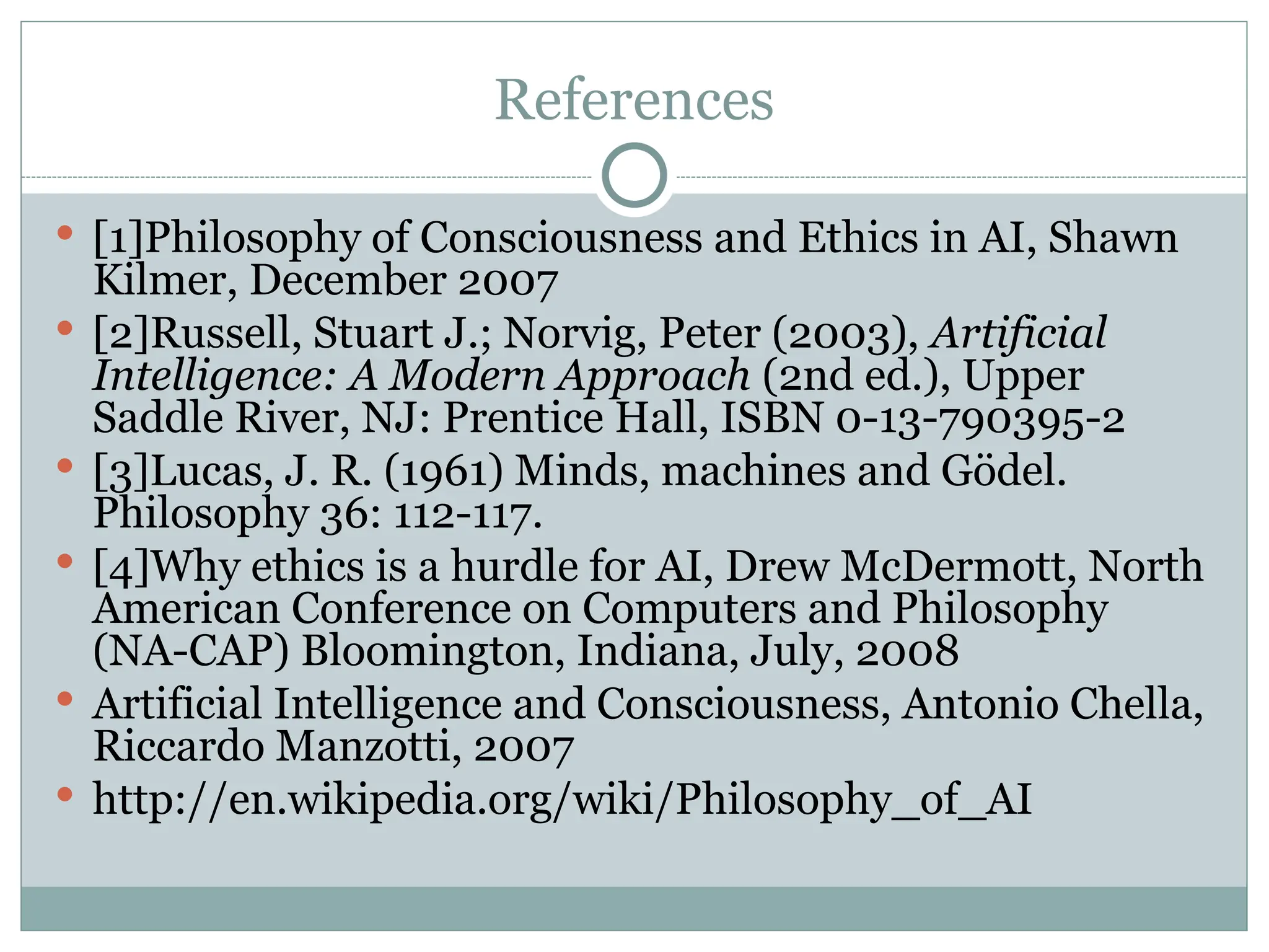 References
 [1]Philosophy of Consciousness and Ethics in AI, Shawn
Kilmer, December 2007
 [2]Russell, Stuart J.; Norvig, Peter (2003), Artificial
Intelligence: A Modern Approach (2nd ed.), Upper
Saddle River, NJ: Prentice Hall, ISBN 0-13-790395-2
 [3]Lucas, J. R. (1961) Minds, machines and Gödel.
Philosophy 36: 112-117.
 [4]Why ethics is a hurdle for AI, Drew McDermott, North
American Conference on Computers and Philosophy
(NA-CAP) Bloomington, Indiana, July, 2008
 Artificial Intelligence and Consciousness, Antonio Chella,
Riccardo Manzotti, 2007
 http://en.wikipedia.org/wiki/Philosophy_of_AI
 
