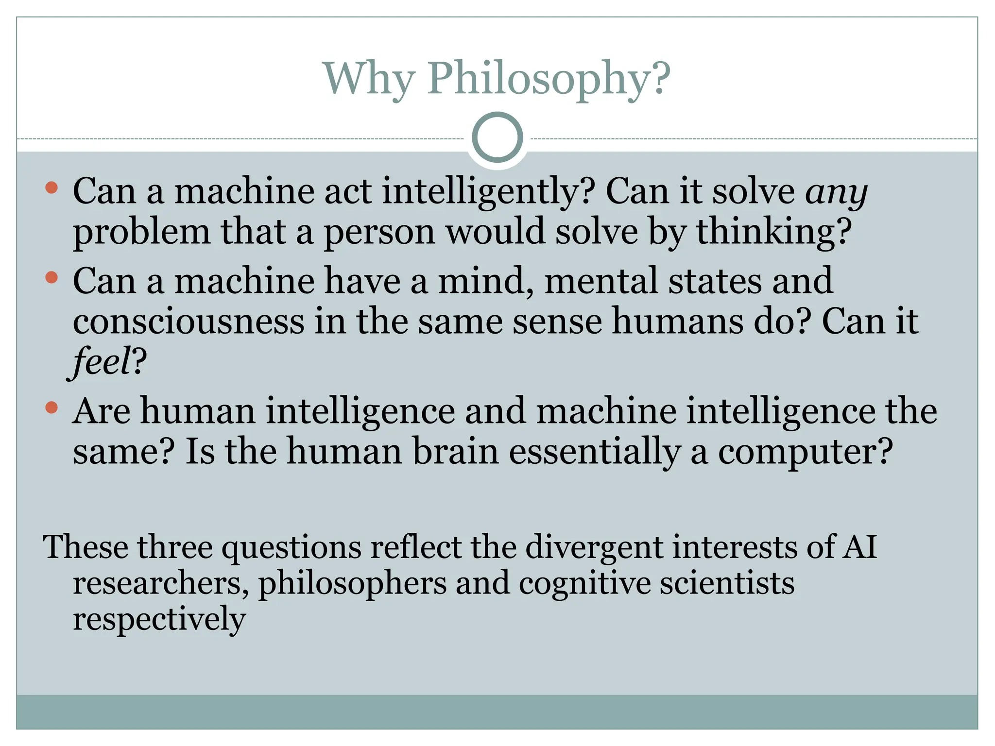 Why Philosophy?
 Can a machine act intelligently? Can it solve any
problem that a person would solve by thinking?
 Can a machine have a mind, mental states and
consciousness in the same sense humans do? Can it
feel?
 Are human intelligence and machine intelligence the
same? Is the human brain essentially a computer?
These three questions reflect the divergent interests of AI
researchers, philosophers and cognitive scientists
respectively
 